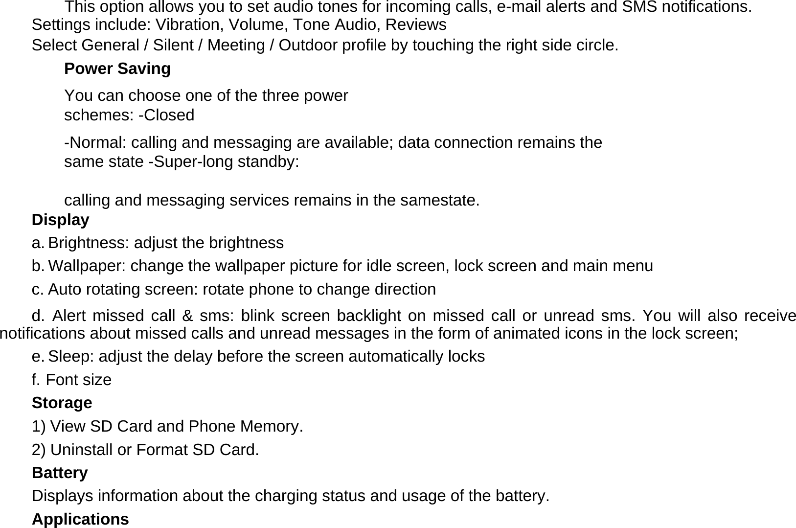  This option allows you to set audio tones for incoming calls, e-mail alerts and SMS notifications. Settings include: Vibration, Volume, Tone Audio, Reviews  Select General / Silent / Meeting / Outdoor profile by touching the right side circle.  Power Saving  You can choose one of the three power schemes: -Closed  -Normal: calling and messaging are available; data connection remains the same state -Super-long standby:     calling and messaging services remains in the samestate. Display  a. Brightness: adjust the brightness  b. Wallpaper: change the wallpaper picture for idle screen, lock screen and main menu  c. Auto rotating screen: rotate phone to change direction  d. Alert missed call &amp; sms: blink screen backlight on missed call or unread sms. You will also receive notifications about missed calls and unread messages in the form of animated icons in the lock screen;  e. Sleep: adjust the delay before the screen automatically locks  f. Font size  Storage  1) View SD Card and Phone Memory.  2) Uninstall or Format SD Card.  Battery  Displays information about the charging status and usage of the battery.  Applications  