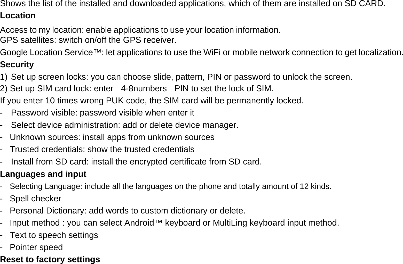 Shows the list of the installed and downloaded applications, which of them are installed on SD CARD.  Location  Access to my location: enable applications to use your location information. GPS satellites: switch on/off the GPS receiver.  Google Location Service™: let applications to use the WiFi or mobile network connection to get localization.  Security  1) Set up screen locks: you can choose slide, pattern, PIN or password to unlock the screen.  2) Set up SIM card lock: enter    4-8numbers    PIN to set the lock of SIM.  If you enter 10 times wrong PUK code, the SIM card will be permanently locked.  -  Password visible: password visible when enter it  -  Select device administration: add or delete device manager.  -  Unknown sources: install apps from unknown sources  -  Trusted credentials: show the trusted credentials  -  Install from SD card: install the encrypted certificate from SD card.  Languages and input  -  Selecting Language: include all the languages on the phone and totally amount of 12 kinds.  - Spell checker  -  Personal Dictionary: add words to custom dictionary or delete.  -  Input method : you can select Android™ keyboard or MultiLing keyboard input method.  -  Text to speech settings  - Pointer speed  Reset to factory settings  
