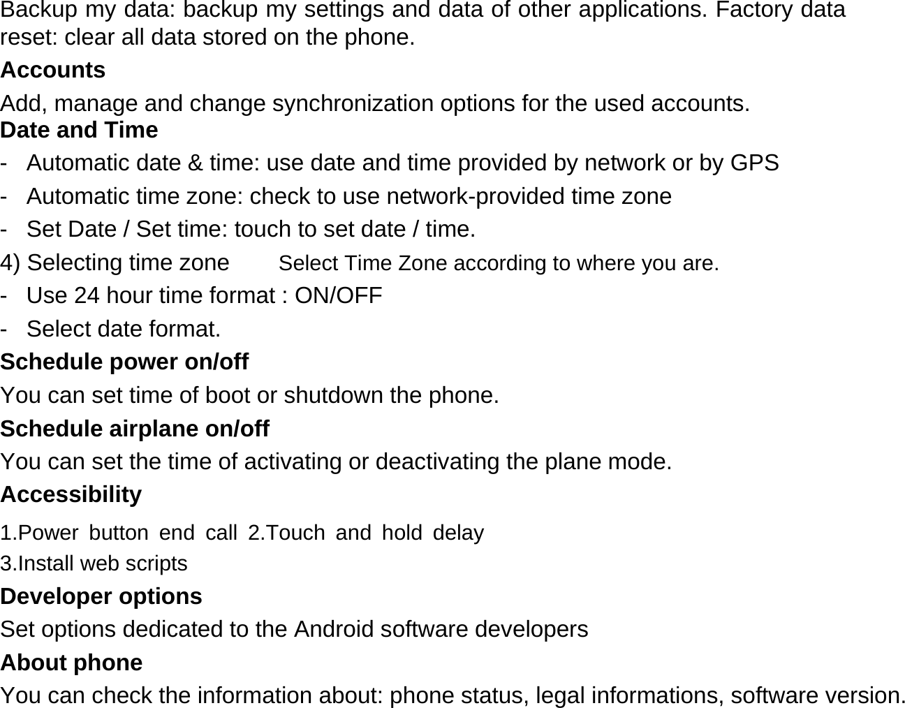Backup my data: backup my settings and data of other applications. Factory data reset: clear all data stored on the phone.  Accounts  Add, manage and change synchronization options for the used accounts. Date and Time  -  Automatic date &amp; time: use date and time provided by network or by GPS  -  Automatic time zone: check to use network-provided time zone  -  Set Date / Set time: touch to set date / time.  4) Selecting time zone Select Time Zone according to where you are.  -  Use 24 hour time format : ON/OFF  -  Select date format.  Schedule power on/off  You can set time of boot or shutdown the phone.  Schedule airplane on/off  You can set the time of activating or deactivating the plane mode.  Accessibility  1.Power button end call 2.Touch and hold delay 3.Install web scripts  Developer options  Set options dedicated to the Android software developers  About phone  You can check the information about: phone status, legal informations, software version.   