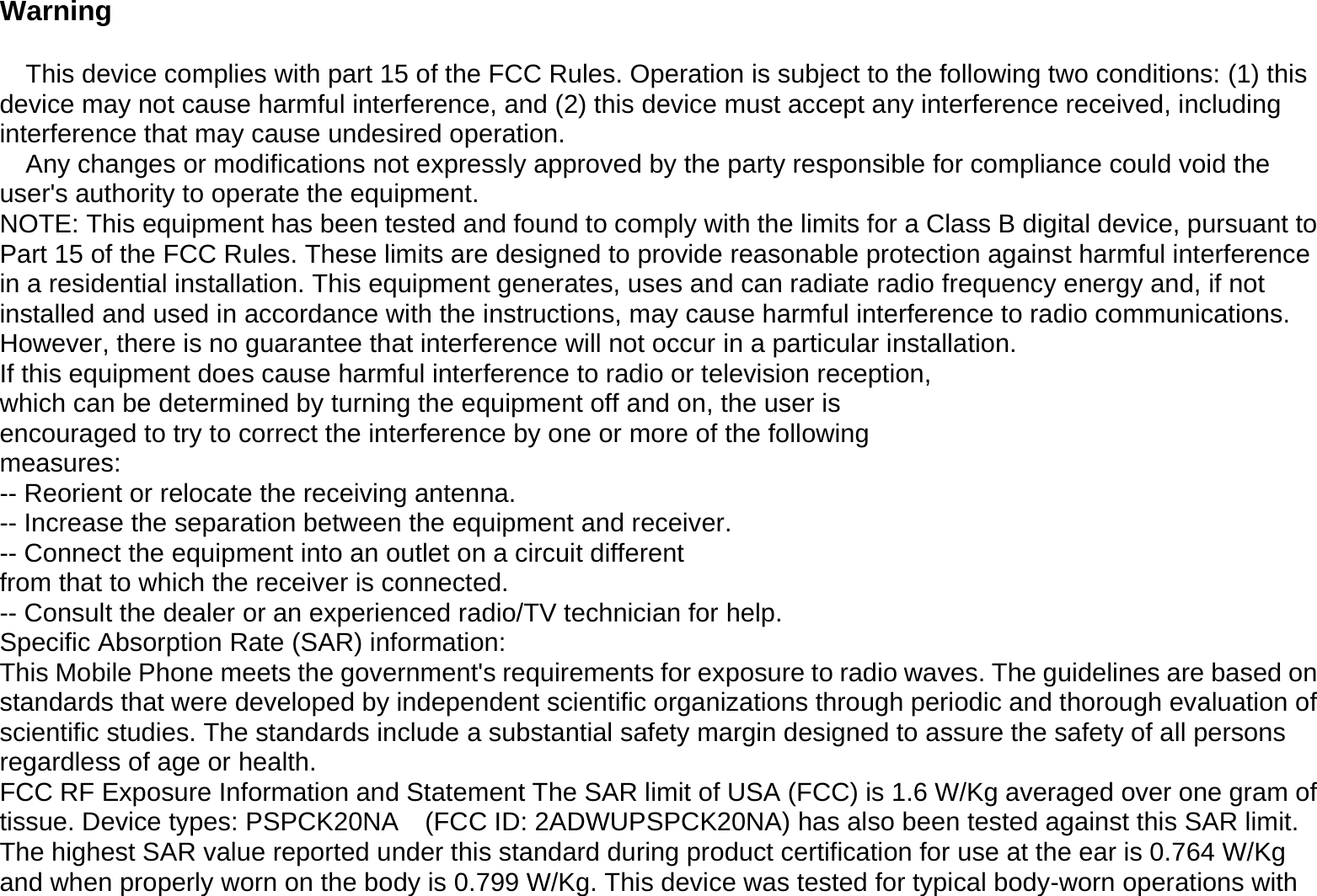  Warning  This device complies with part 15 of the FCC Rules. Operation is subject to the following two conditions: (1) this device may not cause harmful interference, and (2) this device must accept any interference received, including interference that may cause undesired operation. Any changes or modifications not expressly approved by the party responsible for compliance could void the user&apos;s authority to operate the equipment. NOTE: This equipment has been tested and found to comply with the limits for a Class B digital device, pursuant to Part 15 of the FCC Rules. These limits are designed to provide reasonable protection against harmful interference in a residential installation. This equipment generates, uses and can radiate radio frequency energy and, if not installed and used in accordance with the instructions, may cause harmful interference to radio communications. However, there is no guarantee that interference will not occur in a particular installation. If this equipment does cause harmful interference to radio or television reception, which can be determined by turning the equipment off and on, the user is encouraged to try to correct the interference by one or more of the following measures: -- Reorient or relocate the receiving antenna. -- Increase the separation between the equipment and receiver. -- Connect the equipment into an outlet on a circuit different from that to which the receiver is connected. -- Consult the dealer or an experienced radio/TV technician for help. Specific Absorption Rate (SAR) information: This Mobile Phone meets the government&apos;s requirements for exposure to radio waves. The guidelines are based on standards that were developed by independent scientific organizations through periodic and thorough evaluation of scientific studies. The standards include a substantial safety margin designed to assure the safety of all persons regardless of age or health. FCC RF Exposure Information and Statement The SAR limit of USA (FCC) is 1.6 W/Kg averaged over one gram of tissue. Device types: PSPCK20NA    (FCC ID: 2ADWUPSPCK20NA) has also been tested against this SAR limit. The highest SAR value reported under this standard during product certification for use at the ear is 0.764 W/Kg and when properly worn on the body is 0.799 W/Kg. This device was tested for typical body-worn operations with 