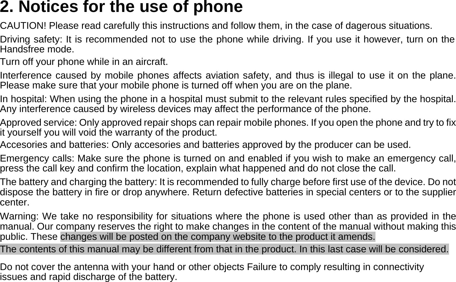  2. Notices for the use of phone  CAUTION! Please read carefully this instructions and follow them, in the case of dagerous situations.  Driving safety: It is recommended not to use the phone while driving. If you use it however, turn on the Handsfree mode.  Turn off your phone while in an aircraft.  Interference caused by mobile phones affects aviation safety, and thus is illegal to use it on the plane. Please make sure that your mobile phone is turned off when you are on the plane.  In hospital: When using the phone in a hospital must submit to the relevant rules specified by the hospital. Any interference caused by wireless devices may affect the performance of the phone.  Approved service: Only approved repair shops can repair mobile phones. If you open the phone and try to fix it yourself you will void the warranty of the product.  Accesories and batteries: Only accesories and batteries approved by the producer can be used.  Emergency calls: Make sure the phone is turned on and enabled if you wish to make an emergency call, press the call key and confirm the location, explain what happened and do not close the call.  The battery and charging the battery: It is recommended to fully charge before first use of the device. Do not dispose the battery in fire or drop anywhere. Return defective batteries in special centers or to the supplier center.  Warning: We take no responsibility for situations where the phone is used other than as provided in the manual. Our company reserves the right to make changes in the content of the manual without making this public. These changes will be posted on the company website to the product it amends.  The contents of this manual may be different from that in the product. In this last case will be considered.  Do not cover the antenna with your hand or other objects Failure to comply resulting in connectivity issues and rapid discharge of the battery.  