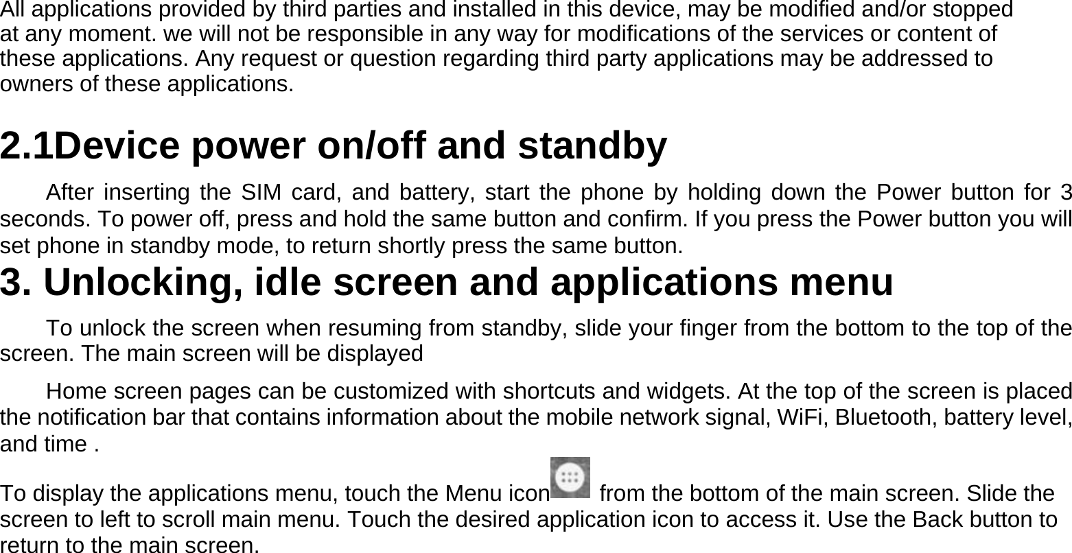 All applications provided by third parties and installed in this device, may be modified and/or stopped at any moment. we will not be responsible in any way for modifications of the services or content of these applications. Any request or question regarding third party applications may be addressed to owners of these applications.  2.1Device power on/off and standby  After inserting the SIM card, and battery, start the phone by holding down the Power button for 3 seconds. To power off, press and hold the same button and confirm. If you press the Power button you will set phone in standby mode, to return shortly press the same button. 3. Unlocking, idle screen and applications menu  To unlock the screen when resuming from standby, slide your finger from the bottom to the top of the screen. The main screen will be displayed  Home screen pages can be customized with shortcuts and widgets. At the top of the screen is placed the notification bar that contains information about the mobile network signal, WiFi, Bluetooth, battery level, and time . To display the applications menu, touch the Menu icon   from the bottom of the main screen. Slide the screen to left to scroll main menu. Touch the desired application icon to access it. Use the Back button to return to the main screen.       