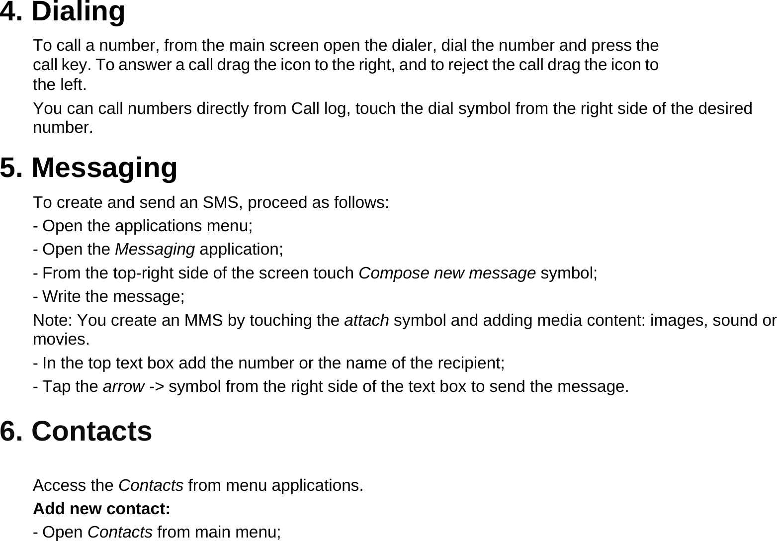 4. Dialing  To call a number, from the main screen open the dialer, dial the number and press the call key. To answer a call drag the icon to the right, and to reject the call drag the icon to the left.  You can call numbers directly from Call log, touch the dial symbol from the right side of the desired number.  5. Messaging  To create and send an SMS, proceed as follows:  - Open the applications menu;  - Open the Messaging application;  - From the top-right side of the screen touch Compose new message symbol;  - Write the message;  Note: You create an MMS by touching the attach symbol and adding media content: images, sound or movies.  - In the top text box add the number or the name of the recipient;  - Tap the arrow -&gt; symbol from the right side of the text box to send the message.  6. Contacts   Access the Contacts from menu applications.   Add new contact:  - Open Contacts from main menu;  