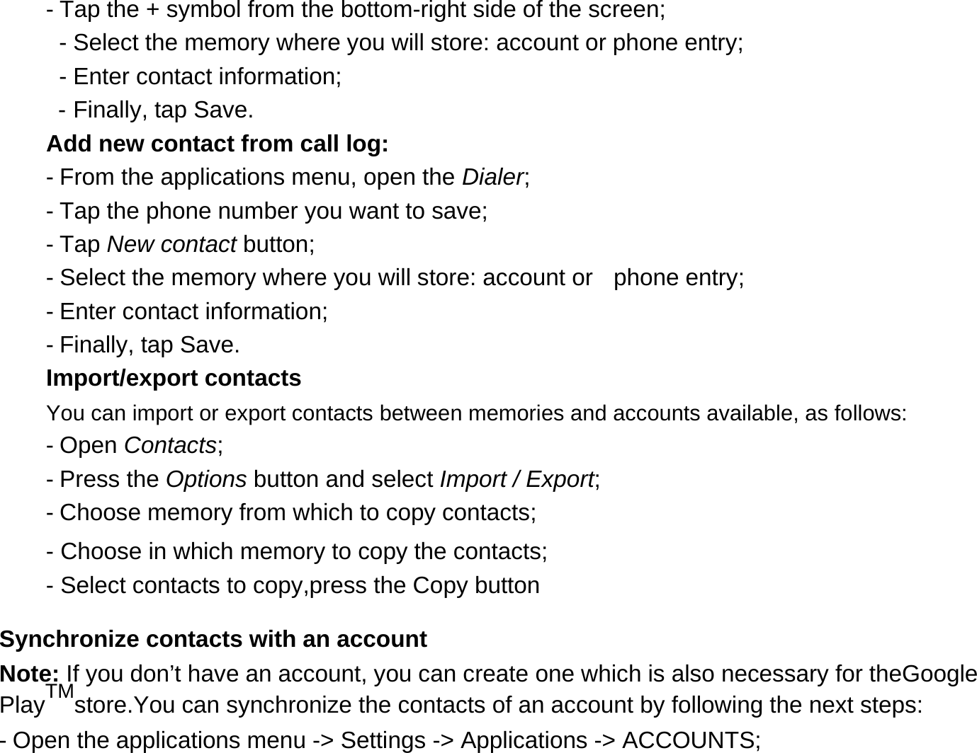 - Tap the + symbol from the bottom-right side of the screen;  - Select the memory where you will store: account or phone entry;  - Enter contact information;  - Finally, tap Save.  Add new contact from call log:  - From the applications menu, open the Dialer;  - Tap the phone number you want to save;  - Tap New contact button;  - Select the memory where you will store: account or    phone entry;  - Enter contact information;  - Finally, tap Save.  Import/export contacts  You can import or export contacts between memories and accounts available, as follows:  - Open Contacts;  - Press the Options button and select Import / Export;  - Choose memory from which to copy contacts;          - Choose in which memory to copy the contacts;          - Select contacts to copy,press the Copy button     Synchronize contacts with an account  Note: If you don’t have an account, you can create one which is also necessary for theGoogle PlayTMstore.You can synchronize the contacts of an account by following the next steps:  - Open the applications menu -&gt; Settings -&gt; Applications -&gt; ACCOUNTS;  