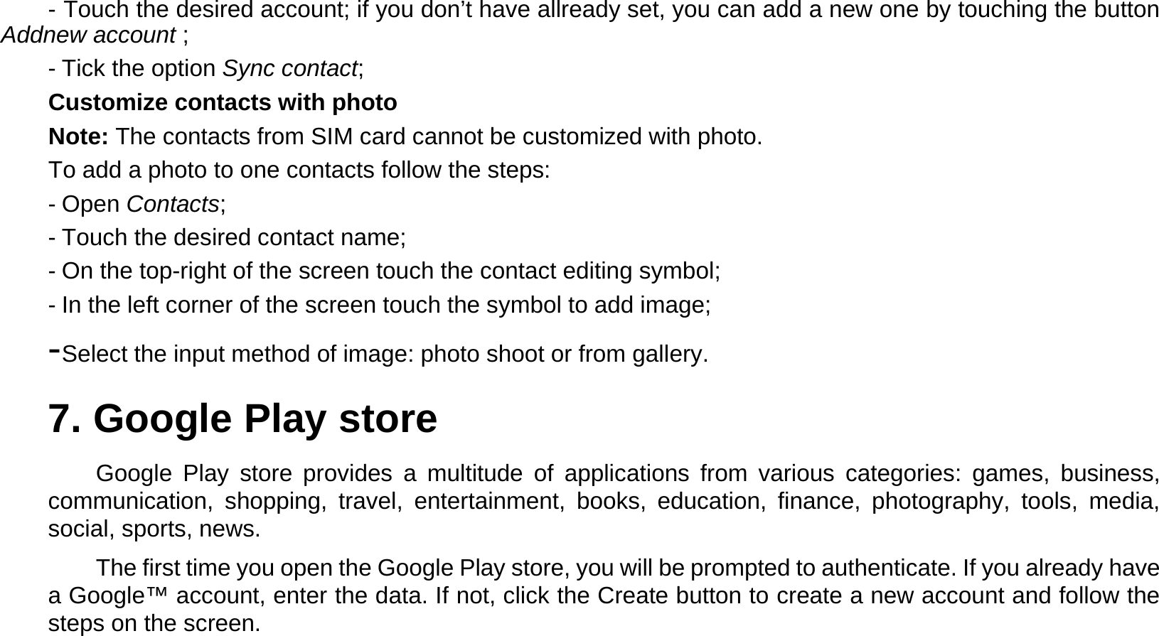 - Touch the desired account; if you don’t have allready set, you can add a new one by touching the button Addnew account ;  - Tick the option Sync contact;  Customize contacts with photo  Note: The contacts from SIM card cannot be customized with photo.  To add a photo to one contacts follow the steps:  - Open Contacts;  - Touch the desired contact name;  - On the top-right of the screen touch the contact editing symbol;  - In the left corner of the screen touch the symbol to add image;  - Select the input method of image: photo shoot or from gallery.  7. Google Play store  Google Play store provides a multitude of applications from various categories: games, business, communication, shopping, travel, entertainment, books, education, finance, photography, tools, media, social, sports, news.  The first time you open the Google Play store, you will be prompted to authenticate. If you already have a Google™ account, enter the data. If not, click the Create button to create a new account and follow the steps on the screen.    