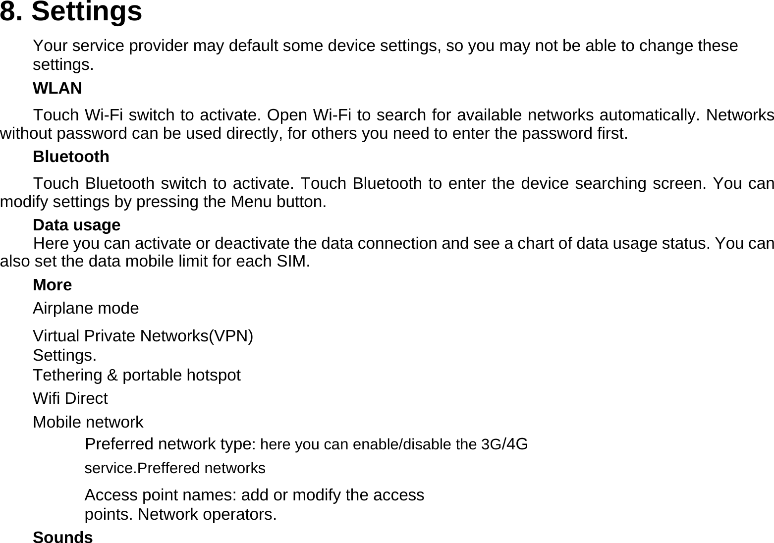 8. Settings  Your service provider may default some device settings, so you may not be able to change these settings.  WLAN  Touch Wi-Fi switch to activate. Open Wi-Fi to search for available networks automatically. Networks without password can be used directly, for others you need to enter the password first.  Bluetooth  Touch Bluetooth switch to activate. Touch Bluetooth to enter the device searching screen. You can modify settings by pressing the Menu button.  Data usage Here you can activate or deactivate the data connection and see a chart of data usage status. You can also set the data mobile limit for each SIM.  More  Airplane mode  Virtual Private Networks(VPN)   Settings.  Tethering &amp; portable hotspot  Wifi Direct  Mobile network  Preferred network type: here you can enable/disable the 3G/4G service.Preffered networks  Access point names: add or modify the access points. Network operators.  Sounds 
