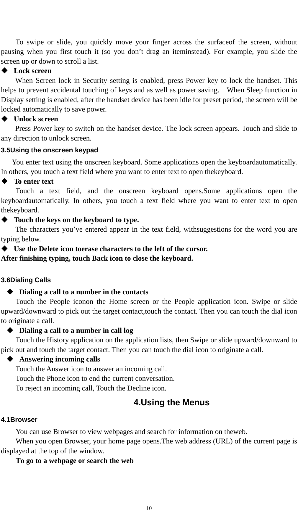   10To swipe or slide, you quickly move your finger across the surfaceof the screen, without pausing when you first touch it (so you don’t drag an iteminstead). For example, you slide the screen up or down to scroll a list.  Lock screen   When Screen lock in Security setting is enabled, press Power key to lock the handset. This helps to prevent accidental touching of keys and as well as power saving.    When Sleep function in Display setting is enabled, after the handset device has been idle for preset period, the screen will be locked automatically to save power.    Unlock screen   Press Power key to switch on the handset device. The lock screen appears. Touch and slide to any direction to unlock screen. 3.5Using the onscreen keypad You enter text using the onscreen keyboard. Some applications open the keyboardautomatically. In others, you touch a text field where you want to enter text to open thekeyboard.  To enter text Touch a text field, and the onscreen keyboard opens.Some applications open the keyboardautomatically. In others, you touch a text field where you want to enter text to open thekeyboard.  Touch the keys on the keyboard to type. The characters you’ve entered appear in the text field, withsuggestions for the word you are typing below.    Use the Delete icon toerase characters to the left of the cursor. After finishing typing, touch Back icon to close the keyboard.  3.6Dialing Calls  Dialing a call to a number in the contacts Touch the People iconon the Home screen or the People application icon. Swipe or slide upward/downward to pick out the target contact,touch the contact. Then you can touch the dial icon to originate a call.  Dialing a call to a number in call log Touch the History application on the application lists, then Swipe or slide upward/downward to pick out and touch the target contact. Then you can touch the dial icon to originate a call.  Answering incoming calls Touch the Answer icon to answer an incoming call. Touch the Phone icon to end the current conversation. To reject an incoming call, Touch the Decline icon. 4.Using the Menus 4.1Browser You can use Browser to view webpages and search for information on theweb. When you open Browser, your home page opens.The web address (URL) of the current page is displayed at the top of the window. To go to a webpage or search the web 