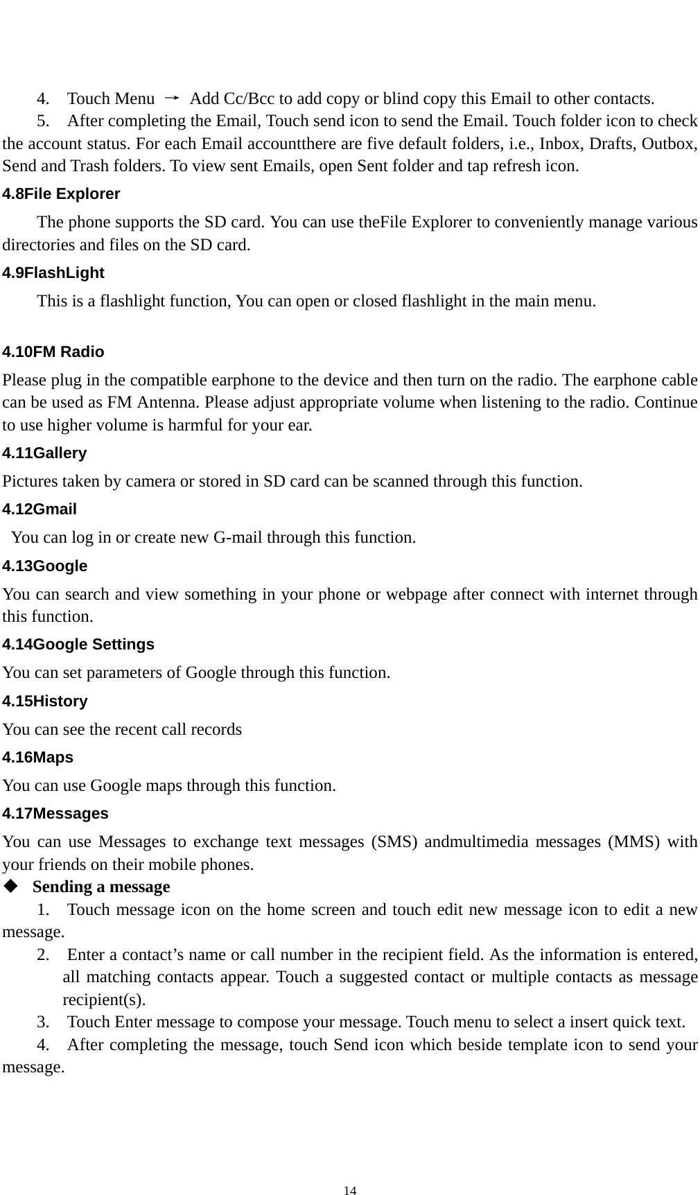   144.  Touch Menu →  Add Cc/Bcc to add copy or blind copy this Email to other contacts.     5.    After completing the Email, Touch send icon to send the Email. Touch folder icon to check the account status. For each Email accountthere are five default folders, i.e., Inbox, Drafts, Outbox, Send and Trash folders. To view sent Emails, open Sent folder and tap refresh icon.   4.8File Explorer The phone supports the SD card. You can use theFile Explorer to conveniently manage various directories and files on the SD card. 4.9FlashLight This is a flashlight function, You can open or closed flashlight in the main menu.  4.10FM Radio Please plug in the compatible earphone to the device and then turn on the radio. The earphone cable can be used as FM Antenna. Please adjust appropriate volume when listening to the radio. Continue to use higher volume is harmful for your ear.   4.11Gallery Pictures taken by camera or stored in SD card can be scanned through this function. 4.12Gmail You can log in or create new G-mail through this function. 4.13Google You can search and view something in your phone or webpage after connect with internet through this function. 4.14Google Settings You can set parameters of Google through this function. 4.15History You can see the recent call records 4.16Maps You can use Google maps through this function. 4.17Messages You can use Messages to exchange text messages (SMS) andmultimedia messages (MMS) with your friends on their mobile phones.  Sending a message   1.   Touch message icon on the home screen and touch edit new message icon to edit a new message.   2.    Enter a contact’s name or call number in the recipient field. As the information is entered, all matching contacts appear. Touch a suggested contact or multiple contacts as message recipient(s).   3.    Touch Enter message to compose your message. Touch menu to select a insert quick text. 4.   After completing the message, touch Send icon which beside template icon to send your message.  