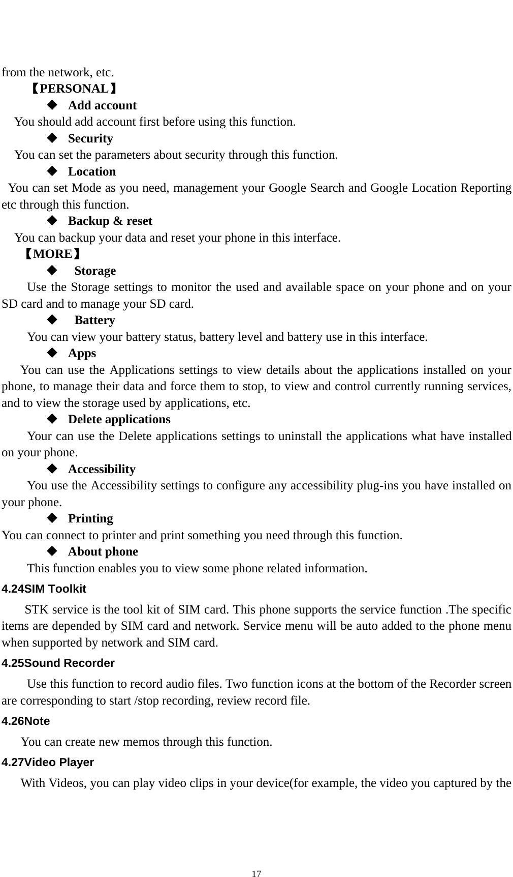   17from the network, etc. 【PERSONAL】  Add account You should add account first before using this function.  Security You can set the parameters about security through this function.    Location   You can set Mode as you need, management your Google Search and Google Location Reporting   etc through this function.  Backup &amp; reset You can backup your data and reset your phone in this interface. 【MORE】   Storage Use the Storage settings to monitor the used and available space on your phone and on your SD card and to manage your SD card.   Battery  You can view your battery status, battery level and battery use in this interface.  Apps You can use the Applications settings to view details about the applications installed on your phone, to manage their data and force them to stop, to view and control currently running services, and to view the storage used by applications, etc.  Delete applications Your can use the Delete applications settings to uninstall the applications what have installed on your phone.  Accessibility You use the Accessibility settings to configure any accessibility plug-ins you have installed on your phone.  Printing You can connect to printer and print something you need through this function.  About phone   This function enables you to view some phone related information. 4.24SIM Toolkit STK service is the tool kit of SIM card. This phone supports the service function .The specific items are depended by SIM card and network. Service menu will be auto added to the phone menu when supported by network and SIM card. 4.25Sound Recorder Use this function to record audio files. Two function icons at the bottom of the Recorder screen are corresponding to start /stop recording, review record file. 4.26Note You can create new memos through this function. 4.27Video Player With Videos, you can play video clips in your device(for example, the video you captured by the 