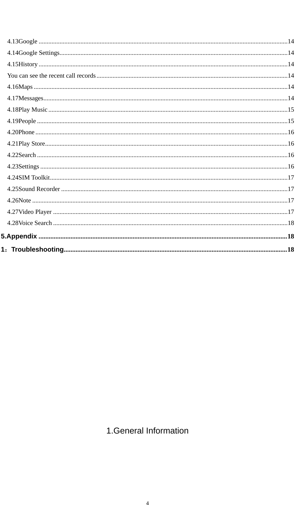   44.13Google ........................................................................................................................................................... 14 4.14Google Settings .............................................................................................................................................. 14 4.15History ........................................................................................................................................................... 14 You can see the recent call records ....................................................................................................................... 14 4.16Maps .............................................................................................................................................................. 14 4.17Messages ........................................................................................................................................................ 14 4.18Play Music ..................................................................................................................................................... 15 4.19People ............................................................................................................................................................ 15 4.20Phone ............................................................................................................................................................. 16 4.21Play Store ....................................................................................................................................................... 16 4.22Search ............................................................................................................................................................ 16 4.23Settings .......................................................................................................................................................... 16 4.24SIM Toolkit .................................................................................................................................................... 17 4.25Sound Recorder ............................................................................................................................................. 17 4.26Note ............................................................................................................................................................... 17 4.27Video Player .................................................................................................................................................. 17 4.28Voice Search .................................................................................................................................................. 18 5.Appendix .................................................................................................................................................... 18 1：Troubleshooting ..................................................................................................................................... 18            1.General Information 