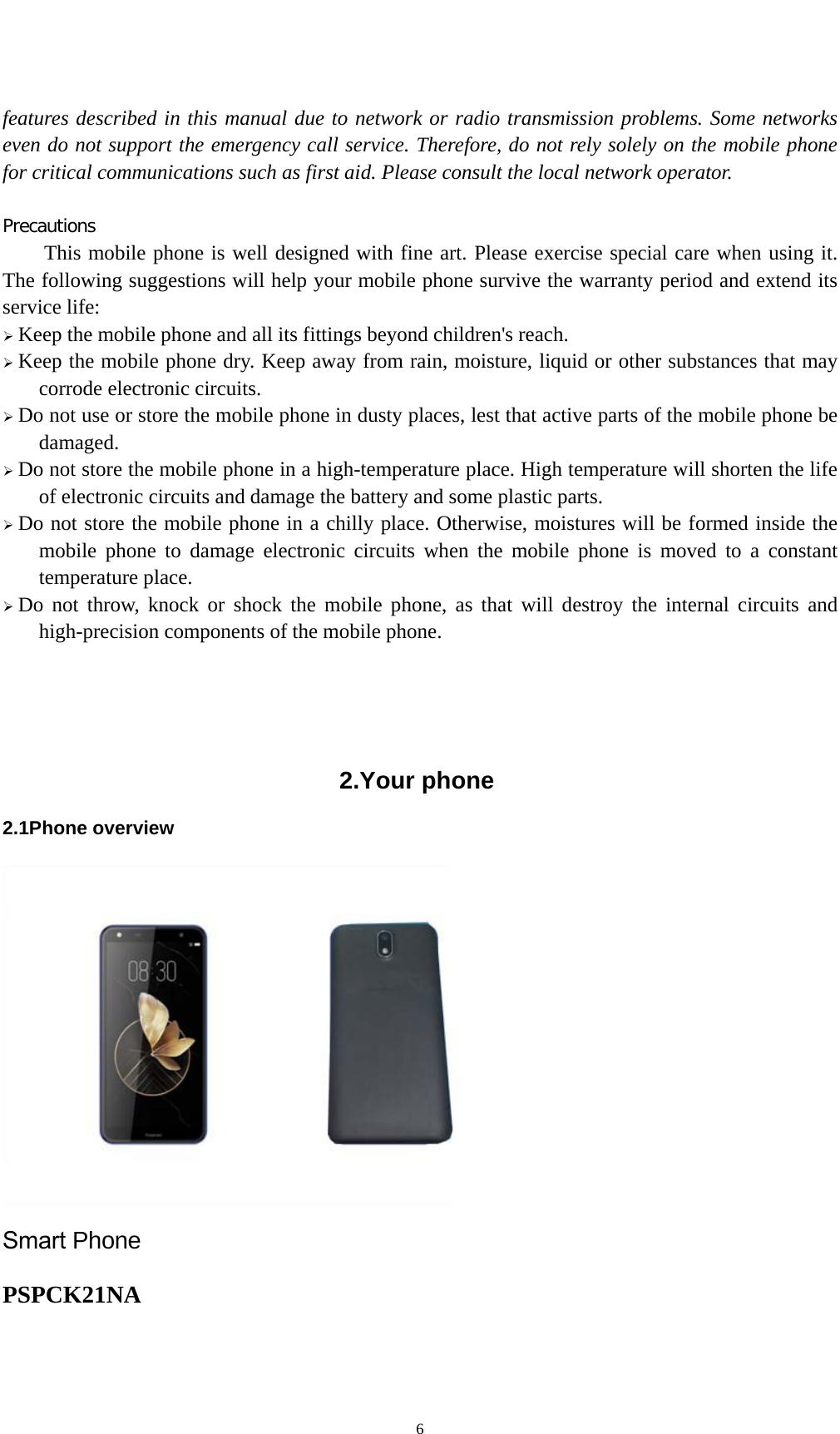 6features described in this manual due to network or radio transmission problems. Some networks even do not support the emergency call service. Therefore, do not rely solely on the mobile phone for critical communications such as first aid. Please consult the local network operator. Precautions This mobile phone is well designed with fine art. Please exercise special care when using it. The following suggestions will help your mobile phone survive the warranty period and extend its service life: Keep the mobile phone and all its fittings beyond children&apos;s reach.Keep the mobile phone dry. Keep away from rain, moisture, liquid or other substances that maycorrode electronic circuits. Do not use or store the mobile phone in dusty places, lest that active parts of the mobile phone bedamaged. Do not store the mobile phone in a high-temperature place. High temperature will shorten the lifeof electronic circuits and damage the battery and some plastic parts. Do not store the mobile phone in a chilly place. Otherwise, moistures will be formed inside themobile phone to damage electronic circuits when the mobile phone is moved to a constant temperature place. Do not throw, knock or shock the mobile phone, as that will destroy the internal circuits andhigh-precision components of the mobile phone. 2.Your phone2.1Phone overview Smart Phone PSPCK21NA