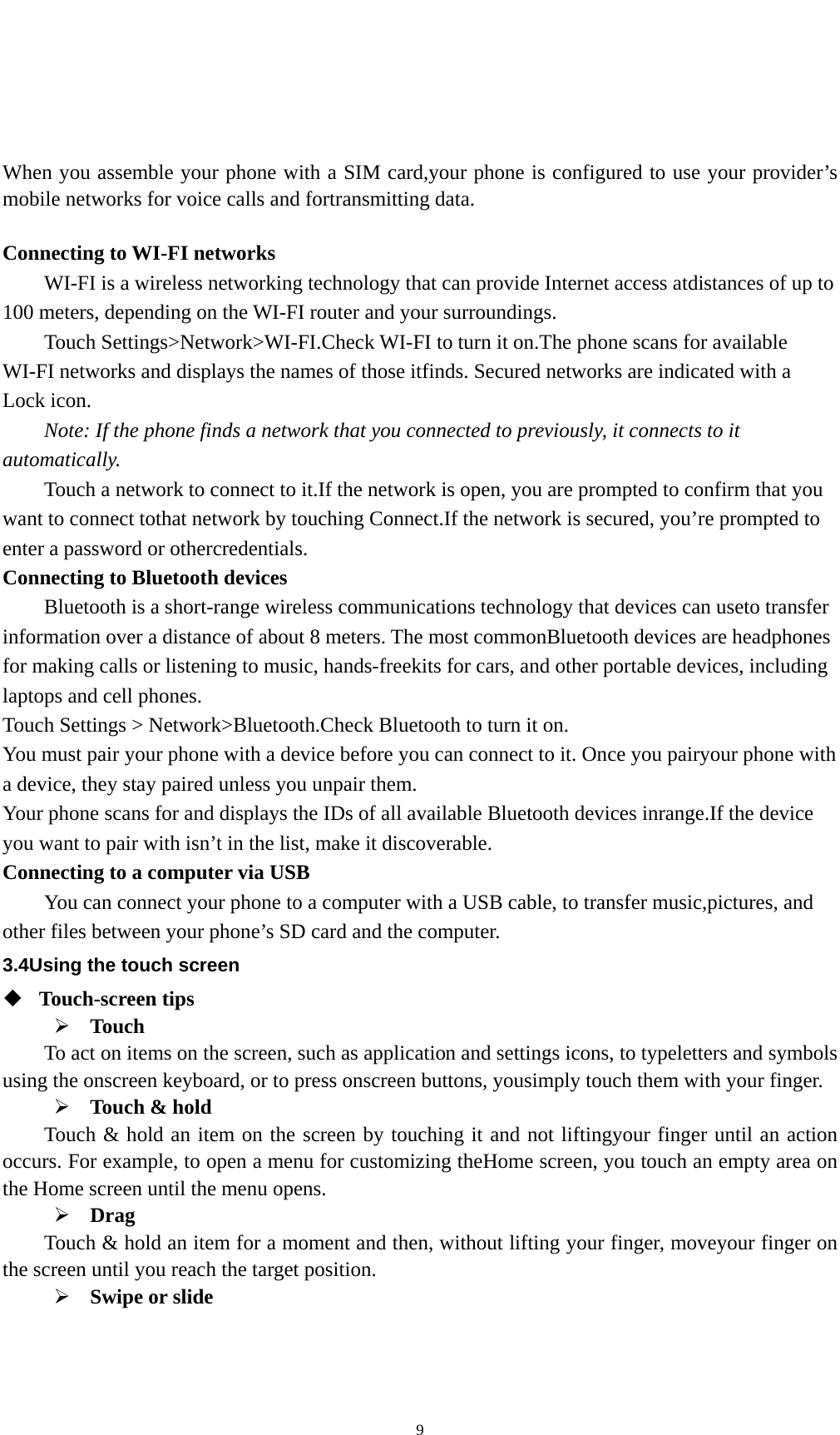   9 When you assemble your phone with a SIM card,your phone is configured to use your provider’s mobile networks for voice calls and fortransmitting data.    Connecting to WI-FI networks WI-FI is a wireless networking technology that can provide Internet access atdistances of up to 100 meters, depending on the WI-FI router and your surroundings. Touch Settings&gt;Network&gt;WI-FI.Check WI-FI to turn it on.The phone scans for available WI-FI networks and displays the names of those itfinds. Secured networks are indicated with a Lock icon. Note: If the phone finds a network that you connected to previously, it connects to it automatically. Touch a network to connect to it.If the network is open, you are prompted to confirm that you want to connect tothat network by touching Connect.If the network is secured, you’re prompted to enter a password or othercredentials. Connecting to Bluetooth devices Bluetooth is a short-range wireless communications technology that devices can useto transfer information over a distance of about 8 meters. The most commonBluetooth devices are headphones for making calls or listening to music, hands-freekits for cars, and other portable devices, including laptops and cell phones. Touch Settings &gt; Network&gt;Bluetooth.Check Bluetooth to turn it on. You must pair your phone with a device before you can connect to it. Once you pairyour phone with a device, they stay paired unless you unpair them. Your phone scans for and displays the IDs of all available Bluetooth devices inrange.If the device you want to pair with isn’t in the list, make it discoverable. Connecting to a computer via USB You can connect your phone to a computer with a USB cable, to transfer music,pictures, and other files between your phone’s SD card and the computer. 3.4Using the touch screen  Touch-screen tips    Touch To act on items on the screen, such as application and settings icons, to typeletters and symbols using the onscreen keyboard, or to press onscreen buttons, yousimply touch them with your finger.  Touch &amp; hold   Touch &amp; hold an item on the screen by touching it and not liftingyour finger until an action occurs. For example, to open a menu for customizing theHome screen, you touch an empty area on the Home screen until the menu opens.  Drag  Touch &amp; hold an item for a moment and then, without lifting your finger, moveyour finger on the screen until you reach the target position.    Swipe or slide   