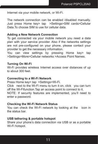 11Polaroid PSPCL20A0Internet via your mobile network, or Wi-Fi.The network connection can be enabled /disabled manually. Just press Home key&gt; tap  &gt;Settings&gt;SIM cards&gt;Cellular Data.To choose SIM to use for cellular data.Adding a New Network ConnectionTo get connected via your mobile network you need a data plan with your service provider. Also if the networks settings are  not  pre-congured  on  your  phone,  please  contact  your provider to get the necessary information. You can view settings by pressing Home key&gt; tap  &gt;Settings&gt;More&gt;Cellular networks &gt;Access Point Names.Turning On Wi-FiWi-Fi provides wireless Internet access over distances of up to about 300 feet.Connecting to a Wi-Fi NetworkPress Home key&gt; tap  &gt;Settings&gt;Wi-Fi.Click   next to the Wi-Fi menu to turn it on, click   you can turn off the Wi-Fifunction.Tap an access point to connect to it.NOTE:  If  security  features  are  implemented,  you’ll  need  to enter a password.Checking the Wi-Fi Network StatusYou can check the Wi-Fi network by looking at the   icon in the status bar. USB tethering &amp; portable hotspotShare your phone’s data connection via USB or as a portable Wi-Fi hotspot.