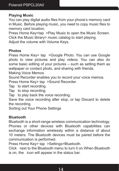 14Polaroid PSPCL20A0Playing MusicYou can play digital audio les from your phone’s memory card in Music. Before playing music, you need to copy music les to memory card location.Press Home Key&gt;tap  &gt;Play Music to open the Music Screen.Click the Music library&gt; music catalog to start playing.Adjust the volume with Volume Keys.PhotosPress Home Key&gt; tap  &gt;Google Photo. You can use Google photo to view pictures and play videos. You can also do some basic editing of your pictures – such as setting them as wallpaper or contact photo, and sharing with friends.Making Voice MemosSound Recorder enables you to record your voice memos. Press Home Key&gt; tap  &gt;Sound Recorder.Tap   to start recording.Tap   to stop recording.Tap   to play back the voice recording.Save the  voice  recording  after  stop, or  tap  Discard  to  delete the recording.Sorting out Your Phone SettingsBluetoothBluetooth is a short-range wireless communication technology. Phones or other devices with Bluetooth capabilities can exchange information wirelessly within a distance of about 10 meters. The Bluetooth devices must be paired before the communication is performed.Press Home Key&gt; tap  &gt;Settings&gt;Bluetooth.Click   next to the Bluetooth menu to turn it on.When Bluetooth is on, the   icon will appear in the status bar.