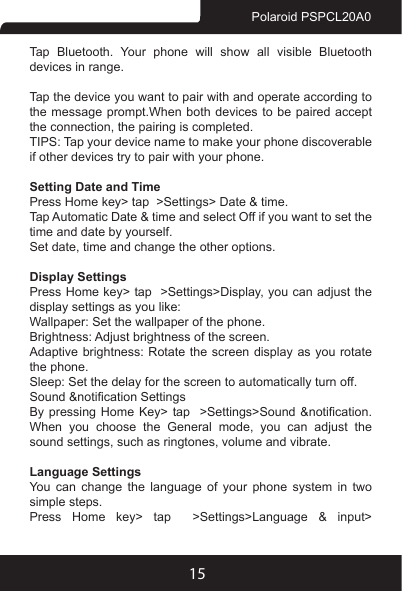 15Polaroid PSPCL20A0Tap Bluetooth. Your phone will show all visible Bluetooth devices in range.Tap the device you want to pair with and operate according to the message prompt.When both devices to be paired accept the connection, the pairing is completed.TIPS: Tap your device name to make your phone discoverable if other devices try to pair with your phone.Setting Date and TimePress Home key&gt; tap  &gt;Settings&gt; Date &amp; time.Tap Automatic Date &amp; time and select Off if you want to set the time and date by yourself.Set date, time and change the other options.Display SettingsPress Home key&gt; tap  &gt;Settings&gt;Display, you can adjust the display settings as you like:Wallpaper: Set the wallpaper of the phone.Brightness: Adjust brightness of the screen.Adaptive brightness: Rotate the screen display as you rotate the phone.Sleep: Set the delay for the screen to automatically turn off.Sound &amp;notication SettingsBy pressing  Home  Key&gt;  tap    &gt;Settings&gt;Sound &amp;notication. When  you  choose  the  General  mode,  you  can  adjust  the sound settings, such as ringtones, volume and vibrate.Language SettingsYou can change the language of your phone system in two simple steps.Press Home key&gt; tap  &gt;Settings&gt;Language &amp; input&gt; 
