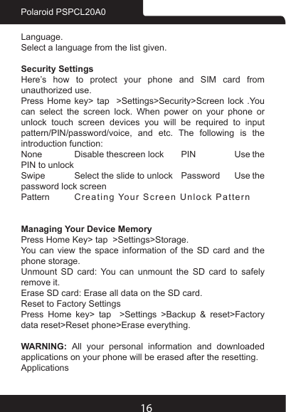 16Polaroid PSPCL20A0Language.Select a language from the list given.Security SettingsHere’s how to protect your phone and SIM card from unauthorized use. Press Home key&gt; tap  &gt;Settings&gt;Security&gt;Screen lock .You can select the screen lock. When power on your phone or unlock  touch  screen  devices  you  will  be  required  to  input pattern/PIN/password/voice,  and  etc.  The  following  is  the introduction function:None  Disable thescreen lock  PIN  Use the PIN to unlockSwipe  Select the slide to unlock  Password  Use the password lock screenPattern  Creating Your Screen Unlock Pattern  Managing Your Device MemoryPress Home Key&gt; tap  &gt;Settings&gt;Storage.You can view the space information of the SD card and the phone storage. Unmount SD card: You can unmount the SD card to safely remove it.Erase SD card: Erase all data on the SD card.Reset to Factory SettingsPress Home key&gt; tap  &gt;Settings &gt;Backup &amp; reset&gt;Factory data reset&gt;Reset phone&gt;Erase everything.WARNING:  All your personal information and downloaded applications on your phone will be erased after the resetting.Applications