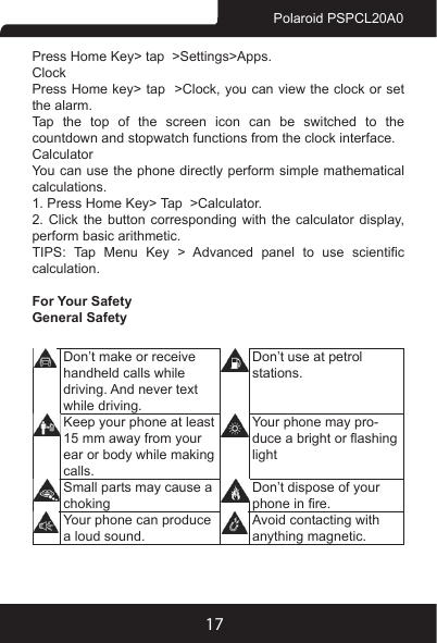 17Polaroid PSPCL20A0Press Home Key&gt; tap  &gt;Settings&gt;Apps.ClockPress Home key&gt; tap  &gt;Clock, you can view the clock or set the alarm.Tap the top of the screen icon can be switched to the countdown and stopwatch functions from the clock interface.CalculatorYou can use the phone directly perform simple mathematical calculations.1. Press Home Key&gt; Tap  &gt;Calculator.2. Click the button corresponding with the calculator display, perform basic arithmetic.TIPS:  Tap  Menu  Key  &gt;  Advanced  panel  to  use  scientic calculation.For Your SafetyGeneral SafetyDon’t make or receive handheld calls while driving. And never text while driving.Don’t use at petrol stations.Keep your phone at least 15 mm away from your ear or body while making calls.Your phone may pro-duce a bright or ashing lightSmall parts may cause a chokingDon’t dispose of your phone in re.Your phone can produce a loud sound.Avoid contacting with anything magnetic.