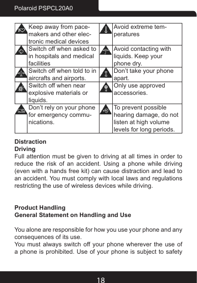 18Polaroid PSPCL20A0Keep away from pace-makers and other elec-tronic medical devicesAvoid extreme tem-peraturesSwitch off when asked to in hospitals and medical facilitiesAvoid contacting with liquids. Keep your phone dry.Switch off when told to in aircrafts and airports.Don’t take your phone apart.Switch off when near explosive materials or liquids.Only use approved accessories.Don’t rely on your phone for emergency commu-nications.To prevent possible hearing damage, do not listen at high volume levels for long periods.DistractionDrivingFull attention must be given to driving at all times in order to reduce the risk of an accident. Using a phone while driving (even with a hands free kit) can cause distraction and lead to an accident. You must comply with local laws and regulations restricting the use of wireless devices while driving.Product HandlingGeneral Statement on Handling and UseYou alone are responsible for how you use your phone and any consequences of its use.You must always switch off your phone wherever the use of a phone is prohibited. Use of your phone is subject to safety 
