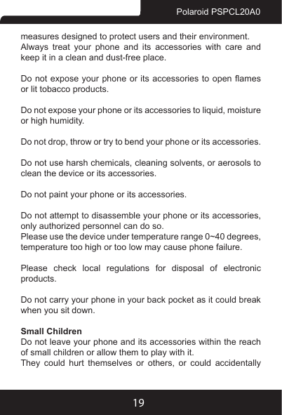 19Polaroid PSPCL20A0measures designed to protect users and their environment.Always treat your phone and its accessories with care and keep it in a clean and dust-free place.Do not expose your  phone or its  accessories to open ames or lit tobacco products.Do not expose your phone or its accessories to liquid, moisture or high humidity.Do not drop, throw or try to bend your phone or its accessories.Do not use harsh chemicals, cleaning solvents, or aerosols to clean the device or its accessories.Do not paint your phone or its accessories.Do not attempt to disassemble your phone or its accessories, only authorized personnel can do so.Please use the device under temperature range 0~40 degrees, temperature too high or too low may cause phone failure.Please check local regulations for disposal of electronic products.Do not carry your phone in your back pocket as it could break when you sit down.Small ChildrenDo not leave your phone and its accessories within the reach of small children or allow them to play with it.They  could  hurt  themselves  or  others,  or  could  accidentally 