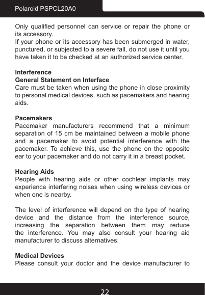 22Polaroid PSPCL20A0Only  qualied  personnel  can  service  or  repair  the  phone  or its accessory.If your phone or its accessory has been submerged in water, punctured, or subjected to a severe fall, do not use it until you have taken it to be checked at an authorized service center.InterferenceGeneral Statement on InterfaceCare must be taken when using the phone in close proximity to personal medical devices, such as pacemakers and hearing aids.PacemakersPacemaker manufacturers recommend that a minimum separation of 15 cm be maintained between a mobile phone and a pacemaker to avoid potential interference with the pacemaker.  To  achieve  this,  use  the  phone  on  the  opposite ear to your pacemaker and do not carry it in a breast pocket.Hearing AidsPeople with hearing aids or other cochlear implants may experience interfering noises when using wireless devices or when one is nearby.The level of interference will depend on the type of hearing device  and  the  distance  from  the  interference  source, increasing the separation between them may reduce the interference. You may also consult your hearing aid manufacturer to discuss alternatives.Medical DevicesPlease consult your doctor and the device manufacturer to 