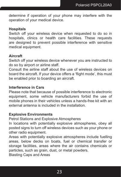 23Polaroid PSPCL20A0determine if operation of your phone may interfere with the operation of your medical device.HospitalsSwitch  off  your  wireless  device  when  requested  to  do  so  in hospitals,  clinics  or  health  care  facilities.  These  requests are designed to prevent possible interference with sensitive medical equipment.AircraftSwitch off your wireless device whenever you are instructed to do so by airport or airline staff.Consult the airline staff about the use of wireless devices on board the aircraft. If your device offers a ‘ight mode’, this must be enabled prior to boarding an aircraft.Interference in CarsPlease note that because of possible interference to electronic equipment,  some  vehicle  manufacturers  forbid  the  use  of mobile phones in their vehicles unless a hands-free kit with an external antenna is included in the installation.Explosive EnvironmentsPetrol Stations and Explosive AtmospheresIn  locations  with  potentially  explosive  atmospheres,  obey  all posted signs to turn off wireless devices such as your phone or other radio equipment.Areas with potentially explosive atmospheres include fuelling areas,  below  decks  on  boats,  fuel  or  chemical  transfer  or storage  facilities,  areas  where  the  air  contains  chemicals  or particles, such as grain, dust, or metal powders.Blasting Caps and Areas