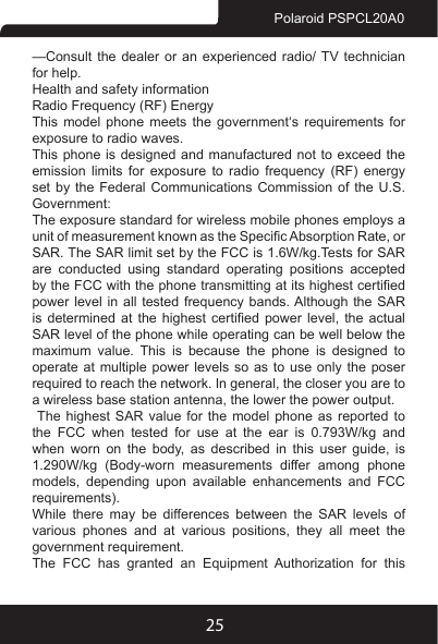 25Polaroid PSPCL20A0—Consult the dealer or an experienced radio/ TV technician for help.Health and safety informationRadio Frequency (RF) EnergyThis  model  phone  meets  the  government‘s  requirements  for exposure to radio waves.This phone is designed and manufactured not to exceed the emission  limits  for  exposure  to  radio  frequency  (RF)  energy set by the Federal Communications Commission of the U.S. Government:The exposure standard for wireless mobile phones employs a unit of measurement known as the Specic Absorption Rate, or SAR. The SAR limit set by the FCC is 1.6W/kg.Tests for SAR are conducted using standard operating positions accepted by the FCC with the phone transmitting at its highest certied power level  in all tested  frequency bands. Although the SAR is  determined  at  the  highest  certied  power  level,  the  actual SAR level of the phone while operating can be well below the maximum value. This is because the phone is designed to operate at multiple power levels so as to use only the poser required to reach the network. In general, the closer you are to a wireless base station antenna, the lower the power output. The highest SAR value for the model phone as reported to the FCC when tested for use at the ear is 0.793W/kg and when  worn  on  the  body,  as  described  in  this  user  guide,  is 1.290W/kg (Body-worn measurements differ among phone models,  depending  upon  available  enhancements  and  FCC requirements). While there may be differences between the SAR levels of various  phones  and  at  various  positions,  they  all  meet  the government requirement. The  FCC  has  granted  an  Equipment  Authorization  for  this 