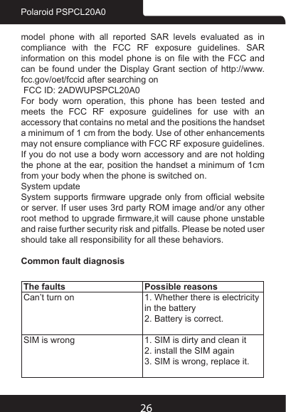 26Polaroid PSPCL20A0model phone with all reported SAR levels evaluated as in compliance with the FCC RF exposure guidelines. SAR information on this  model  phone  is  on  le  with  the  FCC  and can be found under the Display Grant section of http://www.fcc.gov/oet/fccid after searching on FCC ID: 2ADWUPSPCL20A0For  body  worn  operation,  this  phone  has  been  tested  and meets the FCC RF exposure guidelines for use with an accessory that contains no metal and the positions the handset a minimum of 1 cm from the body. Use of other enhancements may not ensure compliance with FCC RF exposure guidelines. If you do not use a body worn accessory and are not holding the phone at the ear, position the handset a minimum of 1cm from your body when the phone is switched on.System updateSystem supports  rmware  upgrade  only from  ofcial  website or server. If user uses 3rd party ROM image and/or any other root method to upgrade rmware,it will cause phone unstable and raise further security risk and pitfalls. Please be noted user should take all responsibility for all these behaviors.Common fault diagnosisThe faults Possible reasonsCan’t turn on 1. Whether there is electricity in the battery2. Battery is correct.SIM is wrong 1. SIM is dirty and clean it2. install the SIM again3. SIM is wrong, replace it.