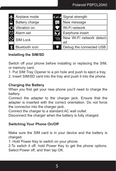 5Polaroid PSPCL20A0Airplane mode Signal strengthBattery charge New messageVibration on Wi-Fi networkAlarm set Earphone insertSIM Lock New Wi-Fi network detect-edBluetooth icon Debug the connected USBInstalling the SIM/SDSwitch off your phone before installing or replacing the SIM, or memory card. 1. Put SIM Tray Opener to a pin hole and push to eject a tray.2. Insert SIM/SD card into the tray and push it into the phone.  Charging the BatteryWhen you rst get your new phone you’ll need to charge the battery.Connect the adapter to the charger jack. Ensure that the adapter is inserted with the correct orientation. Do not force the connector into the charger jack.Connect the charger to a standard AC wall outlet.Disconnect the charger when the battery is fully charged.Switching Your Phone On/OffMake sure the SIM card is in your device and the battery is charged. 1. Hold Power Key to switch on your phone.2.To switch  it  off,  hold  Power  Key  to  get  the  phone  options. Select Power off, and then tap OK.
