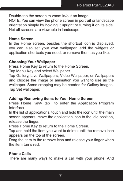 7Polaroid PSPCL20A0Double-tap the screen to zoom in/out an image. NOTE: You can view the phone screen in portrait or landscape orientation simply by holding it upright or turning it on its side. Not all screens are viewable in landscape.Home ScreenIn  the  Home  screen,  besides  the  shortcut  icon  is  displayed, you  can  also  set  your  own  wallpaper,  add  the  widgets  or application shortcuts you need, or remove them as you like. Choosing Your Wallpaper Press Home Key to return to the Home Screen.Tap Menu Key and select Wallpaper.Tap Gallery, Live Wallpapers, Video Wallpaper, or Wallpapers and choose the image or animation you want to use as the wallpaper. Some cropping may be needed for Gallery images.Tap Set wallpaper.Adding/ Removing items to Your Home ScreenPress Home Key&gt; tap  to enter the Application Program InterfaceIn the list of applications, touch and hold the icon until the main screen appears, move the application icon to the idle position, release the nger. Press Home Key to return to the Home Screen.Tap and hold the item you want to delete until the remove icon appears on the top of the screen.Drag the item to the remove icon and release your nger when the item turns red.Phone CallsThere are many ways to make a call with your phone. And 