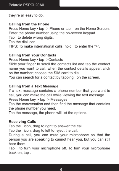 8Polaroid PSPCL20A0they’re all easy to do.Calling from the PhonePress Home key&gt; tap  &gt; Phone or tap    on the Home Screen.Enter the phone number using the on-screen keypad.Tap   to delete wrong digits. Tap the dial icon.TIPS: To make international calls, hold   to enter the “+”.Calling from Your ContactsPress Home key&gt; tap  &gt;ContactsSlide your nger to scroll the contacts list and tap the contact name you want to call, when the contact details appear, click on the number; choose the SIM card to dial.You can search for a contact by tapping   on the screen.Calling from a Text MessageIf a text message contains a phone number that you want to call, you can make the call while viewing the text message.Press Home key &gt; tap  &gt; MessagesTap the conversation and then nd the message that contains the phone number you need.Tap the message, the phone will list the options.Receiving CallsTap the   icon, drag to right to answer the call.Tap the   icon, drag to left to reject the call.During  a  call,  you  can  mute  your  microphone  so  that  the person you are speaking to cannot hear you, but you can still hear them.Tap   to turn your microphone off. To turn your microphone back on, tap .