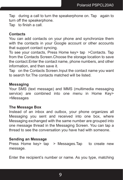 9Polaroid PSPCL20A0Tap   during a call to turn the speakerphone on. Tap   again to turn off the speakerphone. Tap   to nish a call. ContactsYou can add contacts on your phone and synchronize them with the contacts in your Google account or other accounts that support contact syncing.To see your  contacts, Press Home  key&gt; tap   &gt;Contacts. Tap   from the Contacts Screen.Choose the storage location to save the contact.Enter the contact name, phone numbers, and other information, and then save it. Tap   on the Contacts Screen.Input the contact name you want to search for.The contacts matched will be listed.MessagingYour SMS (text message) and MMS (multimedia messaging service) are combined into one menu in Home Key&gt; &gt;MessagesThe Message BoxInstead  of  an  inbox  and  outbox,  your  phone  organizes  all Messaging  you  sent  and  received  into  one  box,  where Messaging exchanged with the same number are grouped into one message thread in the Messaging Screen. You can tap a thread to see the conversation you have had with someone.Sending an MessagePress Home key&gt; tap  &gt; Messages.Tap   to create new message.Enter the recipient’s number or name. As you type, matching 