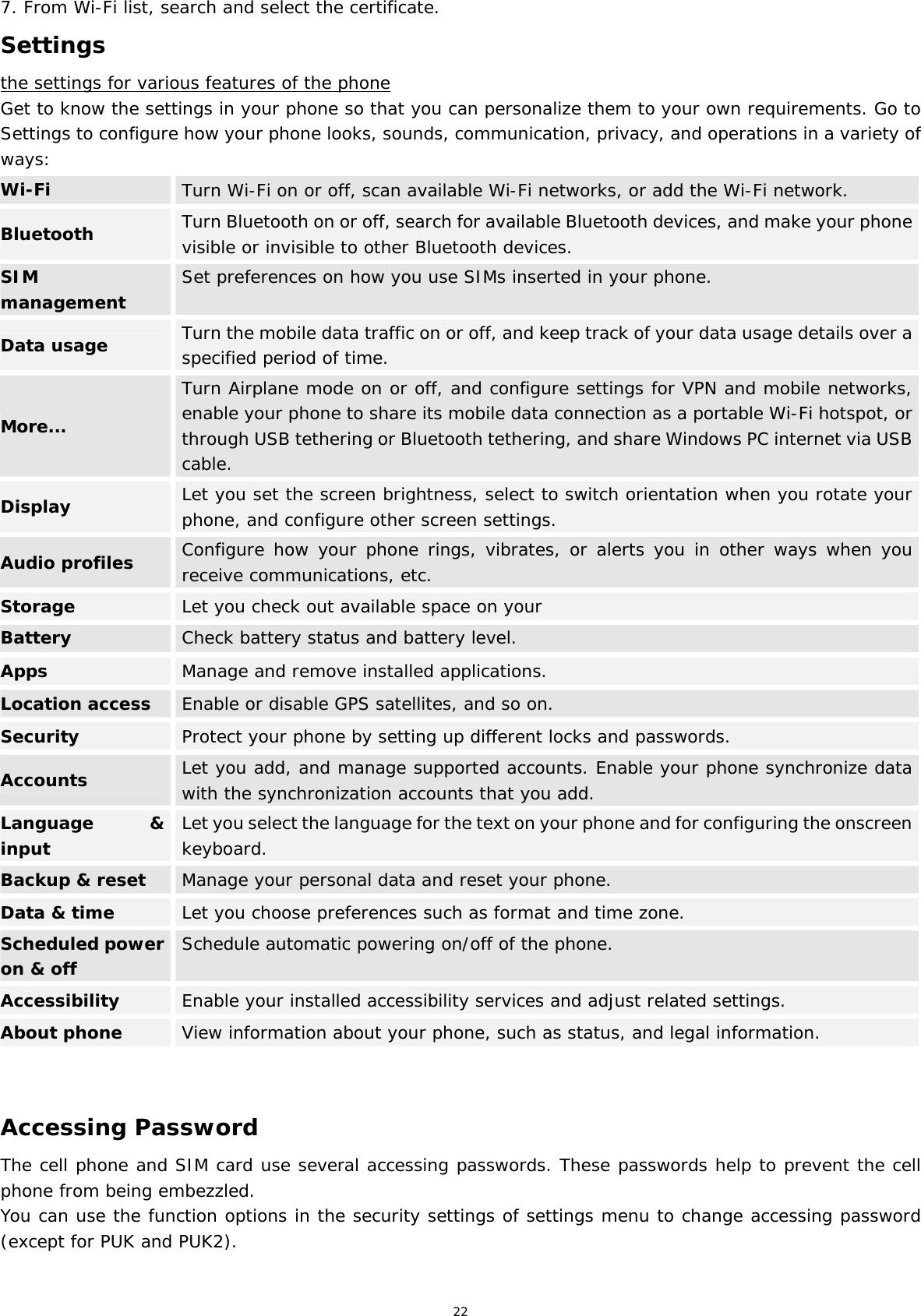 22 7. From Wi-Fi list, search and select the certificate. Settings the settings for various features of the phone Get to know the settings in your phone so that you can personalize them to your own requirements. Go to Settings to configure how your phone looks, sounds, communication, privacy, and operations in a variety of ways: Wi-Fi  Turn Wi-Fi on or off, scan available Wi-Fi networks, or add the Wi-Fi network. Bluetooth  Turn Bluetooth on or off, search for available Bluetooth devices, and make your phone visible or invisible to other Bluetooth devices. SIM management  Set preferences on how you use SIMs inserted in your phone. Data usage  Turn the mobile data traffic on or off, and keep track of your data usage details over a specified period of time. More... Turn Airplane mode on or off, and configure settings for VPN and mobile networks, enable your phone to share its mobile data connection as a portable Wi-Fi hotspot, or through USB tethering or Bluetooth tethering, and share Windows PC internet via USB cable. Display  Let you set the screen brightness, select to switch orientation when you rotate your phone, and configure other screen settings. Audio profiles  Configure how your phone rings, vibrates, or alerts you in other ways when you receive communications, etc. Storage  Let you check out available space on your  Battery  Check battery status and battery level. Apps  Manage and remove installed applications. Location access Enable or disable GPS satellites, and so on. Security  Protect your phone by setting up different locks and passwords. Accounts  Let you add, and manage supported accounts. Enable your phone synchronize data with the synchronization accounts that you add. Language &amp; inputLet you select the language for the text on your phone and for configuring the onscreen keyboard.Backup &amp; reset  Manage your personal data and reset your phone. Data &amp; time  Let you choose preferences such as format and time zone. Scheduled power on &amp; offSchedule automatic powering on/off of the phone.Accessibility  Enable your installed accessibility services and adjust related settings. About phone  View information about your phone, such as status, and legal information.   Accessing Password The cell phone and SIM card use several accessing passwords. These passwords help to prevent the cell phone from being embezzled. You can use the function options in the security settings of settings menu to change accessing password (except for PUK and PUK2).   