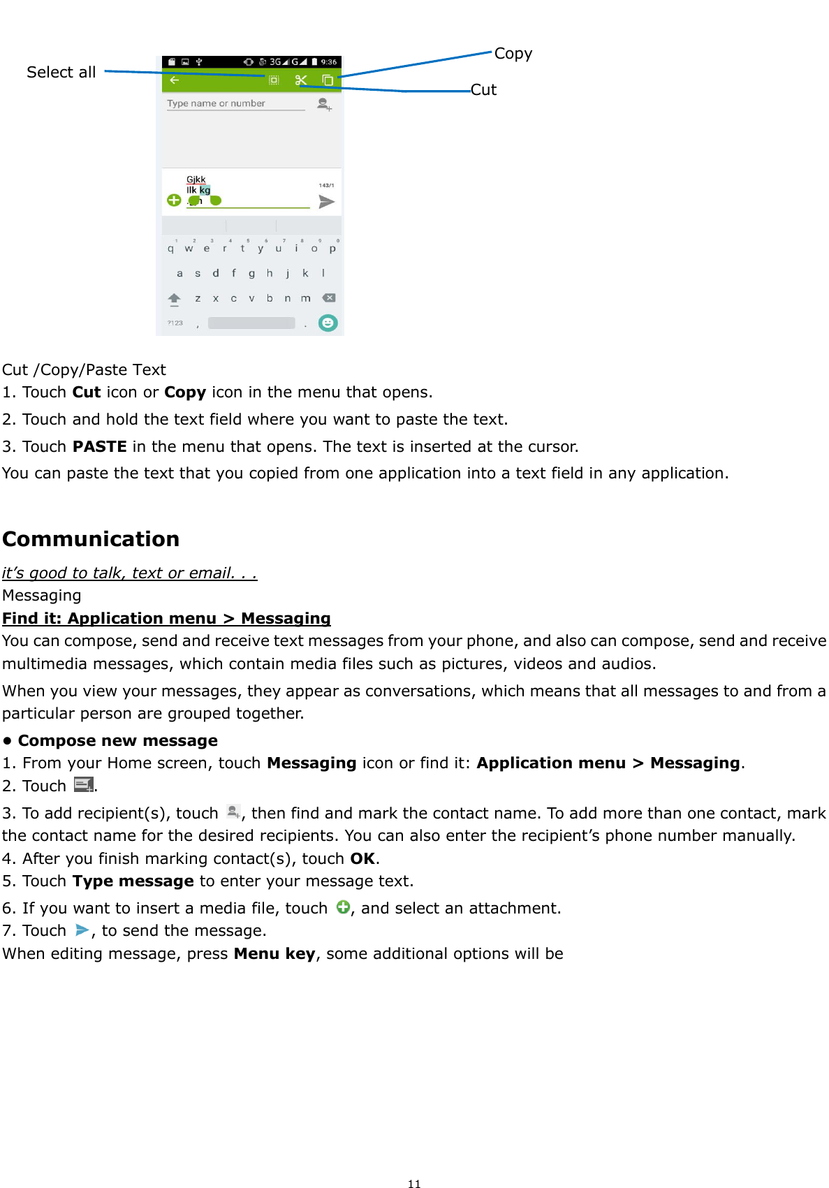  11                                                              Cut /Copy/Paste Text 1. Touch Cut icon or Copy icon in the menu that opens. 2. Touch and hold the text field where you want to paste the text.   3. Touch PASTE in the menu that opens. The text is inserted at the cursor.   You can paste the text that you copied from one application into a text field in any application.  Communication it’s good to talk, text or email. . . Messaging Find it: Application menu &gt; Messaging You can compose, send and receive text messages from your phone, and also can compose, send and receive multimedia messages, which contain media files such as pictures, videos and audios.     When you view your messages, they appear as conversations, which means that all messages to and from a particular person are grouped together. • Compose new message 1. From your Home screen, touch Messaging icon or find it: Application menu &gt; Messaging. 2. Touch  . 3. To add recipient(s), touch  , then find and mark the contact name. To add more than one contact, mark the contact name for the desired recipients. You can also enter the recipient’s phone number manually. 4. After you finish marking contact(s), touch OK. 5. Touch Type message to enter your message text. 6. If you want to insert a media file, touch  , and select an attachment. 7. Touch  , to send the message. When editing message, press Menu key, some additional options will be   Copy Select all  Cut 