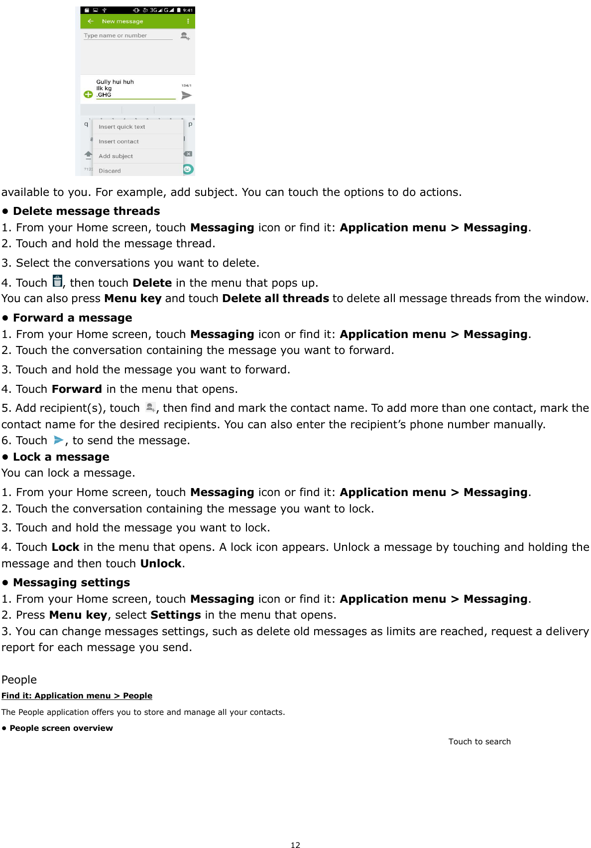  12                      available to you. For example, add subject. You can touch the options to do actions. • Delete message threads 1. From your Home screen, touch Messaging icon or find it: Application menu &gt; Messaging. 2. Touch and hold the message thread. 3. Select the conversations you want to delete. 4. Touch  , then touch Delete in the menu that pops up. You can also press Menu key and touch Delete all threads to delete all message threads from the window. • Forward a message 1. From your Home screen, touch Messaging icon or find it: Application menu &gt; Messaging. 2. Touch the conversation containing the message you want to forward. 3. Touch and hold the message you want to forward. 4. Touch Forward in the menu that opens. 5. Add recipient(s), touch  , then find and mark the contact name. To add more than one contact, mark the contact name for the desired recipients. You can also enter the recipient’s phone number manually. 6. Touch  , to send the message. • Lock a message You can lock a message.   1. From your Home screen, touch Messaging icon or find it: Application menu &gt; Messaging. 2. Touch the conversation containing the message you want to lock. 3. Touch and hold the message you want to lock. 4. Touch Lock in the menu that opens. A lock icon appears. Unlock a message by touching and holding the message and then touch Unlock. • Messaging settings 1. From your Home screen, touch Messaging icon or find it: Application menu &gt; Messaging. 2. Press Menu key, select Settings in the menu that opens.   3. You can change messages settings, such as delete old messages as limits are reached, request a delivery report for each message you send.  People Find it: Application menu &gt; People The People application offers you to store and manage all your contacts.   • People screen overview Touch to search 