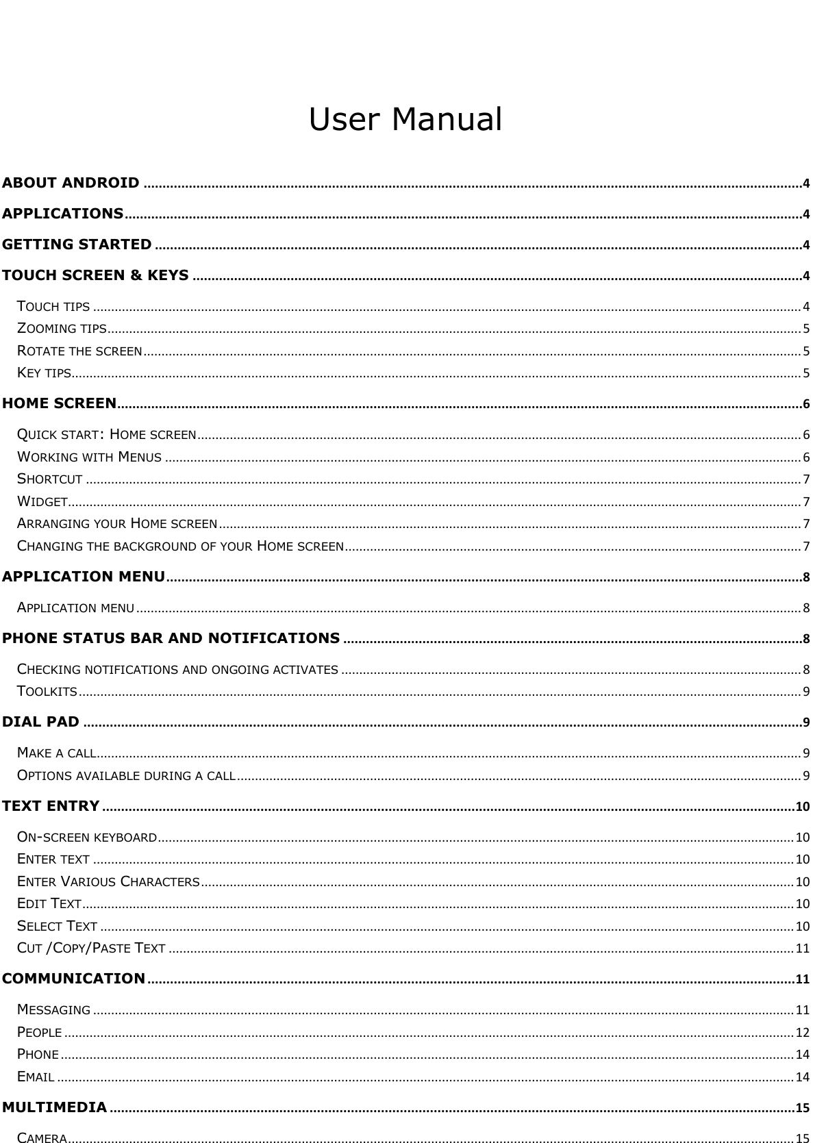      User Manual  ABOUT ANDROID ...............................................................................................................................................................................4 APPLICATIONS ....................................................................................................................................................................................4 GETTING STARTED ............................................................................................................................................................................4 TOUCH SCREEN &amp; KEYS ..................................................................................................................................................................4 TOUCH TIPS ..................................................................................................................................................................................................... 4 ZOOMING TIPS ................................................................................................................................................................................................. 5 ROTATE THE SCREEN ....................................................................................................................................................................................... 5 KEY TIPS........................................................................................................................................................................................................... 5 HOME SCREEN......................................................................................................................................................................................6 QUICK START: HOME SCREEN ........................................................................................................................................................................ 6 WORKING WITH MENUS ................................................................................................................................................................................. 6 SHORTCUT ....................................................................................................................................................................................................... 7 WIDGET ............................................................................................................................................................................................................ 7 ARRANGING YOUR HOME SCREEN .................................................................................................................................................................. 7 CHANGING THE BACKGROUND OF YOUR HOME SCREEN ............................................................................................................................... 7 APPLICATION MENU .........................................................................................................................................................................8 APPLICATION MENU ......................................................................................................................................................................................... 8 PHONE STATUS BAR AND NOTIFICATIONS ..........................................................................................................................8 CHECKING NOTIFICATIONS AND ONGOING ACTIVATES ................................................................................................................................ 8 TOOLKITS ......................................................................................................................................................................................................... 9 DIAL PAD ...............................................................................................................................................................................................9 MAKE A CALL .................................................................................................................................................................................................... 9 OPTIONS AVAILABLE DURING A CALL ............................................................................................................................................................. 9 TEXT ENTRY ........................................................................................................................................................................................ 10 ON-SCREEN KEYBOARD ................................................................................................................................................................................. 10 ENTER TEXT ................................................................................................................................................................................................... 10 ENTER VARIOUS CHARACTERS ..................................................................................................................................................................... 10 EDIT TEXT ...................................................................................................................................................................................................... 10 SELECT TEXT ................................................................................................................................................................................................. 10 CUT /COPY/PASTE TEXT .............................................................................................................................................................................. 11 COMMUNICATION ............................................................................................................................................................................ 11 MESSAGING ................................................................................................................................................................................................... 11 PEOPLE ........................................................................................................................................................................................................... 12 PHONE ............................................................................................................................................................................................................ 14 EMAIL ............................................................................................................................................................................................................. 14 MULTIMEDIA ...................................................................................................................................................................................... 15 CAMERA .......................................................................................................................................................................................................... 15 