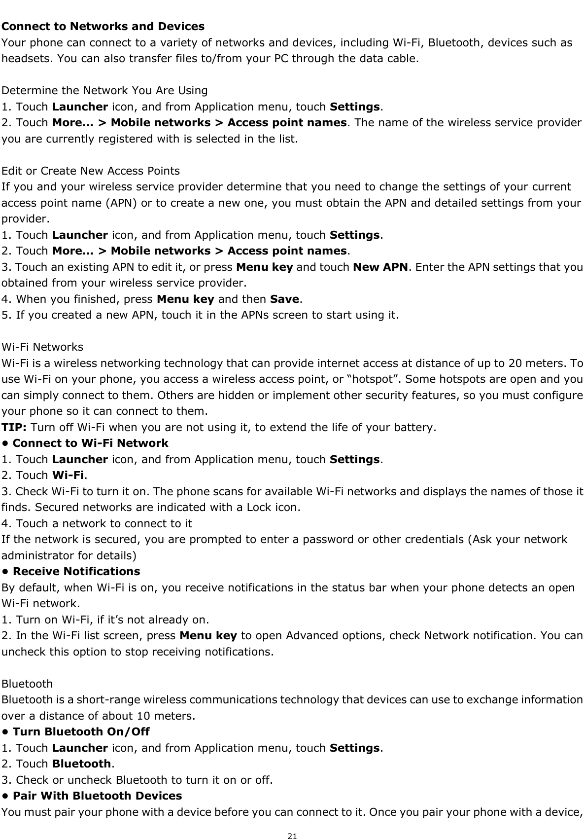  21  Connect to Networks and Devices Your phone can connect to a variety of networks and devices, including Wi-Fi, Bluetooth, devices such as headsets. You can also transfer files to/from your PC through the data cable.  Determine the Network You Are Using 1. Touch Launcher icon, and from Application menu, touch Settings. 2. Touch More... &gt; Mobile networks &gt; Access point names. The name of the wireless service provider you are currently registered with is selected in the list.  Edit or Create New Access Points If you and your wireless service provider determine that you need to change the settings of your current access point name (APN) or to create a new one, you must obtain the APN and detailed settings from your provider. 1. Touch Launcher icon, and from Application menu, touch Settings. 2. Touch More... &gt; Mobile networks &gt; Access point names. 3. Touch an existing APN to edit it, or press Menu key and touch New APN. Enter the APN settings that you obtained from your wireless service provider. 4. When you finished, press Menu key and then Save. 5. If you created a new APN, touch it in the APNs screen to start using it.  Wi-Fi Networks Wi-Fi is a wireless networking technology that can provide internet access at distance of up to 20 meters. To use Wi-Fi on your phone, you access a wireless access point, or “hotspot”. Some hotspots are open and you can simply connect to them. Others are hidden or implement other security features, so you must configure your phone so it can connect to them. TIP: Turn off Wi-Fi when you are not using it, to extend the life of your battery. • Connect to Wi-Fi Network 1. Touch Launcher icon, and from Application menu, touch Settings. 2. Touch Wi-Fi. 3. Check Wi-Fi to turn it on. The phone scans for available Wi-Fi networks and displays the names of those it finds. Secured networks are indicated with a Lock icon. 4. Touch a network to connect to it If the network is secured, you are prompted to enter a password or other credentials (Ask your network administrator for details) • Receive Notifications By default, when Wi-Fi is on, you receive notifications in the status bar when your phone detects an open Wi-Fi network. 1. Turn on Wi-Fi, if it’s not already on. 2. In the Wi-Fi list screen, press Menu key to open Advanced options, check Network notification. You can uncheck this option to stop receiving notifications.  Bluetooth Bluetooth is a short-range wireless communications technology that devices can use to exchange information over a distance of about 10 meters. • Turn Bluetooth On/Off 1. Touch Launcher icon, and from Application menu, touch Settings. 2. Touch Bluetooth. 3. Check or uncheck Bluetooth to turn it on or off. • Pair With Bluetooth Devices   You must pair your phone with a device before you can connect to it. Once you pair your phone with a device, 