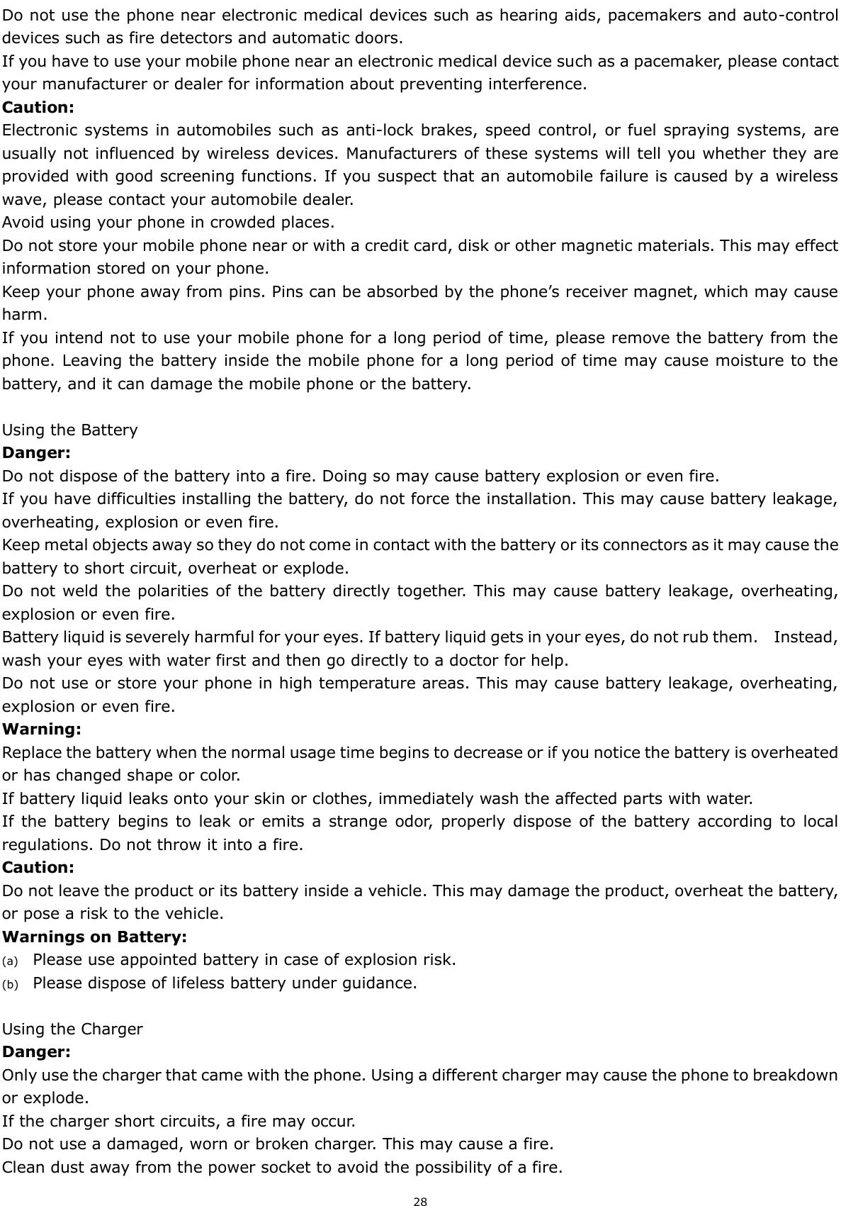  28 Do not use the phone near electronic medical devices such as hearing aids, pacemakers and auto-control devices such as fire detectors and automatic doors.   If you have to use your mobile phone near an electronic medical device such as a pacemaker, please contact your manufacturer or dealer for information about preventing interference. Caution: Electronic  systems in automobiles such as  anti-lock brakes, speed control, or fuel spraying systems, are usually not influenced by wireless devices. Manufacturers of these systems will tell you whether they are provided with good screening functions. If you suspect that an automobile failure is caused by a wireless wave, please contact your automobile dealer. Avoid using your phone in crowded places. Do not store your mobile phone near or with a credit card, disk or other magnetic materials. This may effect information stored on your phone. Keep your phone away from pins. Pins can be absorbed by the phone’s receiver magnet, which may cause harm. If you intend not to use your mobile phone for a long period of time, please remove the battery from the phone. Leaving the battery inside the mobile phone for a long period of time may cause moisture to the battery, and it can damage the mobile phone or the battery.  Using the Battery Danger: Do not dispose of the battery into a fire. Doing so may cause battery explosion or even fire. If you have difficulties installing the battery, do not force the installation. This may cause battery leakage, overheating, explosion or even fire. Keep metal objects away so they do not come in contact with the battery or its connectors as it may cause the battery to short circuit, overheat or explode.   Do not weld the polarities of the battery directly together. This may cause battery leakage, overheating, explosion or even fire. Battery liquid is severely harmful for your eyes. If battery liquid gets in your eyes, do not rub them.    Instead, wash your eyes with water first and then go directly to a doctor for help. Do not use or store your phone in high temperature areas. This may cause battery leakage, overheating, explosion or even fire. Warning: Replace the battery when the normal usage time begins to decrease or if you notice the battery is overheated or has changed shape or color.   If battery liquid leaks onto your skin or clothes, immediately wash the affected parts with water.   If  the  battery  begins to  leak  or  emits  a  strange  odor,  properly dispose of the  battery according to  local regulations. Do not throw it into a fire.  Caution: Do not leave the product or its battery inside a vehicle. This may damage the product, overheat the battery, or pose a risk to the vehicle. Warnings on Battery: (a) Please use appointed battery in case of explosion risk. (b) Please dispose of lifeless battery under guidance.  Using the Charger Danger: Only use the charger that came with the phone. Using a different charger may cause the phone to breakdown or explode.   If the charger short circuits, a fire may occur.   Do not use a damaged, worn or broken charger. This may cause a fire.   Clean dust away from the power socket to avoid the possibility of a fire. 