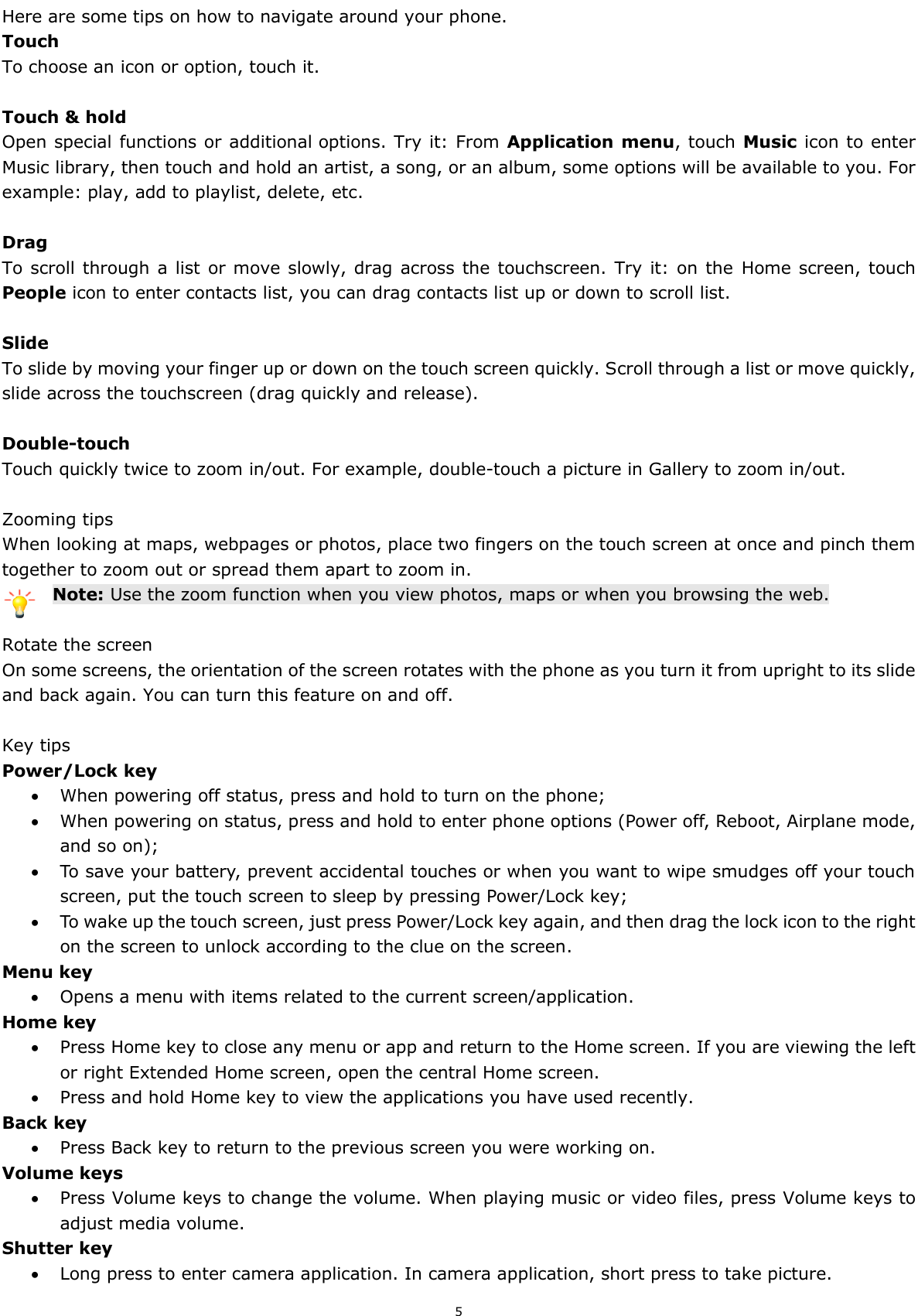  5 Here are some tips on how to navigate around your phone. Touch To choose an icon or option, touch it.  Touch &amp; hold Open special functions or additional options. Try it: From Application menu, touch Music icon to enter Music library, then touch and hold an artist, a song, or an album, some options will be available to you. For example: play, add to playlist, delete, etc.  Drag To scroll through a list or move  slowly, drag across the touchscreen. Try it:  on the  Home screen, touch People icon to enter contacts list, you can drag contacts list up or down to scroll list.  Slide To slide by moving your finger up or down on the touch screen quickly. Scroll through a list or move quickly, slide across the touchscreen (drag quickly and release).  Double-touch Touch quickly twice to zoom in/out. For example, double-touch a picture in Gallery to zoom in/out.    Zooming tips When looking at maps, webpages or photos, place two fingers on the touch screen at once and pinch them together to zoom out or spread them apart to zoom in. Note: Use the zoom function when you view photos, maps or when you browsing the web.  Rotate the screen On some screens, the orientation of the screen rotates with the phone as you turn it from upright to its slide and back again. You can turn this feature on and off.  Key tips Power/Lock key    When powering off status, press and hold to turn on the phone;    When powering on status, press and hold to enter phone options (Power off, Reboot, Airplane mode, and so on);  To save your battery, prevent accidental touches or when you want to wipe smudges off your touch screen, put the touch screen to sleep by pressing Power/Lock key;  To wake up the touch screen, just press Power/Lock key again, and then drag the lock icon to the right on the screen to unlock according to the clue on the screen. Menu key  Opens a menu with items related to the current screen/application. Home key  Press Home key to close any menu or app and return to the Home screen. If you are viewing the left or right Extended Home screen, open the central Home screen.  Press and hold Home key to view the applications you have used recently. Back key  Press Back key to return to the previous screen you were working on. Volume keys  Press Volume keys to change the volume. When playing music or video files, press Volume keys to adjust media volume. Shutter key  Long press to enter camera application. In camera application, short press to take picture. 