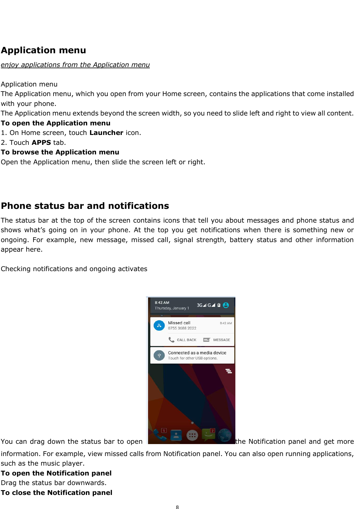  8     Application menu enjoy applications from the Application menu  Application menu The Application menu, which you open from your Home screen, contains the applications that come installed with your phone. The Application menu extends beyond the screen width, so you need to slide left and right to view all content. To open the Application menu 1. On Home screen, touch Launcher icon.   2. Touch APPS tab. To browse the Application menu Open the Application menu, then slide the screen left or right.    Phone status bar and notifications The status bar at the top of the screen contains icons that tell you about messages and phone status and shows what’s going on  in  your  phone.  At  the  top  you  get notifications  when there is  something new  or ongoing.  For  example,  new  message,  missed  call,  signal  strength,  battery  status  and  other  information appear here.    Checking notifications and ongoing activates   You can drag down the status bar to open  the Notification panel and get more information. For example, view missed calls from Notification panel. You can also open running applications, such as the music player. To open the Notification panel Drag the status bar downwards. To close the Notification panel 
