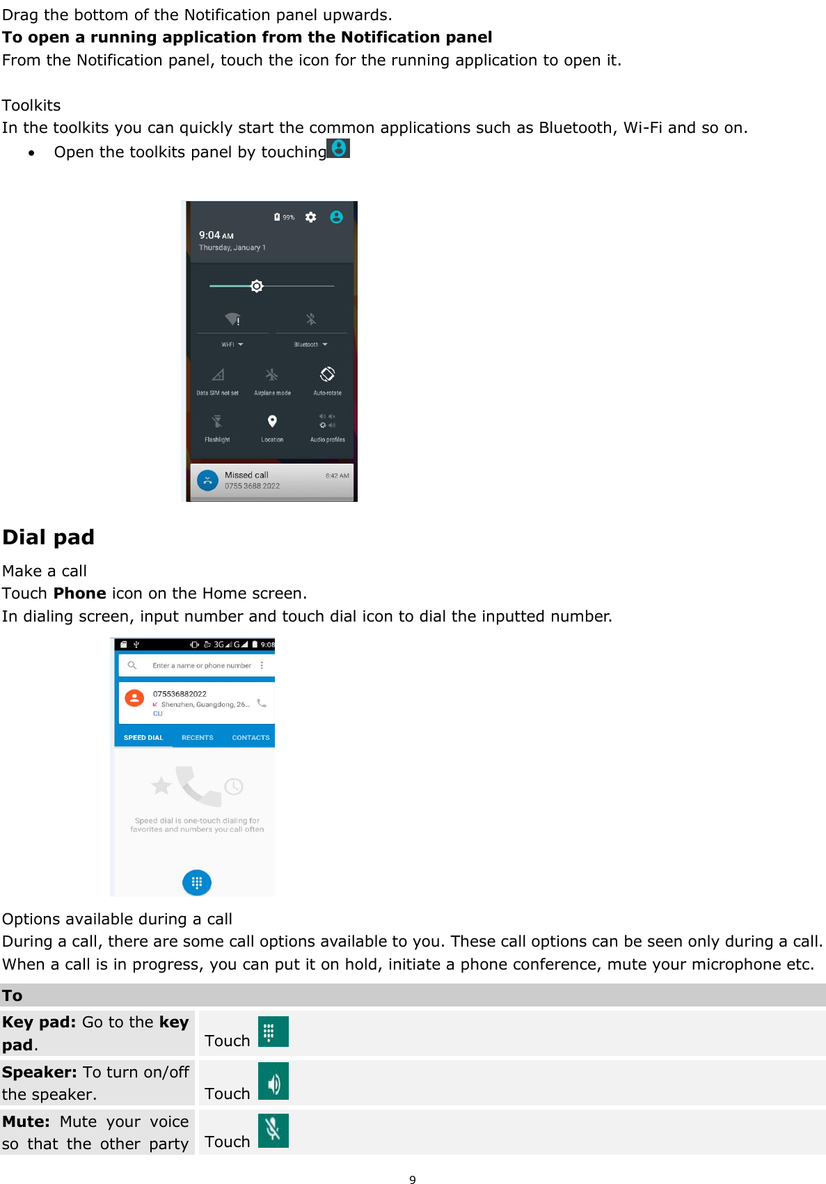  9 Drag the bottom of the Notification panel upwards. To open a running application from the Notification panel From the Notification panel, touch the icon for the running application to open it.  Toolkits In the toolkits you can quickly start the common applications such as Bluetooth, Wi-Fi and so on.    Open the toolkits panel by touching                                      Dial pad Make a call Touch Phone icon on the Home screen. In dialing screen, input number and touch dial icon to dial the inputted number.                       Options available during a call During a call, there are some call options available to you. These call options can be seen only during a call. When a call is in progress, you can put it on hold, initiate a phone conference, mute your microphone etc. To Key pad: Go to the key pad. Touch   Speaker: To turn on/off the speaker. Touch   Mute:  Mute  your  voice so  that  the  other  party Touch   