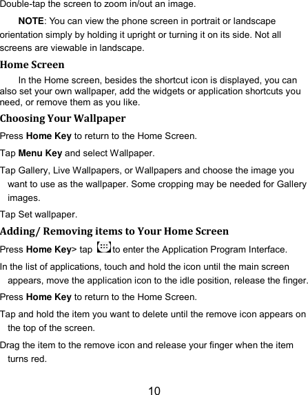 10 Double-tap the screen to zoom in/out an image.   NOTE: You can view the phone screen in portrait or landscape orientation simply by holding it upright or turning it on its side. Not all screens are viewable in landscape. Home Screen In the Home screen, besides the shortcut icon is displayed, you can also set your own wallpaper, add the widgets or application shortcuts you need, or remove them as you like.   Choosing Your Wallpaper   Press Home Key to return to the Home Screen. Tap Menu Key and select Wallpaper. Tap Gallery, Live Wallpapers, or Wallpapers and choose the image you want to use as the wallpaper. Some cropping may be needed for Gallery images. Tap Set wallpaper. Adding/ Removing items to Your Home Screen Press Home Key&gt; tap  to enter the Application Program Interface. In the list of applications, touch and hold the icon until the main screen appears, move the application icon to the idle position, release the finger.   Press Home Key to return to the Home Screen. Tap and hold the item you want to delete until the remove icon appears on the top of the screen. Drag the item to the remove icon and release your finger when the item turns red. 