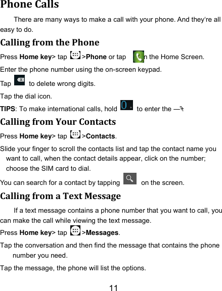 11 Phone Calls There are many ways to make a call with your phone. And they‘re all easy to do. Calling from the Phone Press Home key&gt; tap  &gt;Phone or tap        on the Home Screen. Enter the phone number using the on-screen keypad. Tap    to delete wrong digits. Tap the dial icon. TIPS: To make international calls, hold    to enter the ―+‖. Calling from Your Contacts Press Home key&gt; tap  &gt;Contacts. Slide your finger to scroll the contacts list and tap the contact name you want to call, when the contact details appear, click on the number; choose the SIM card to dial. You can search for a contact by tapping    on the screen. Calling from a Text Message If a text message contains a phone number that you want to call, you can make the call while viewing the text message. Press Home key&gt; tap  &gt;Messages. Tap the conversation and then find the message that contains the phone number you need. Tap the message, the phone will list the options. 