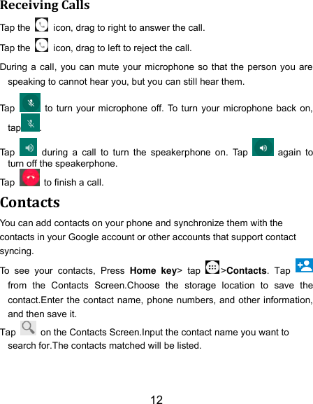 12 Receiving Calls Tap the    icon, drag to right to answer the call. Tap the    icon, drag to left to reject the call. During a  call,  you can mute your microphone  so that the person you are speaking to cannot hear you, but you can still hear them. Tap    to turn your microphone off. To turn your microphone back  on, tap . Tap    during  a  call  to  turn  the  speakerphone  on.  Tap    again  to turn off the speakerphone.   Tap    to finish a call.   Contacts You can add contacts on your phone and synchronize them with the contacts in your Google account or other accounts that support contact syncing. To  see  your  contacts,  Press  Home  key&gt;  tap  &gt;Contacts.  Tap   from  the  Contacts  Screen.Choose  the  storage  location  to  save  the contact.Enter the contact name, phone numbers, and other information, and then save it.   Tap    on the Contacts Screen.Input the contact name you want to search for.The contacts matched will be listed. 