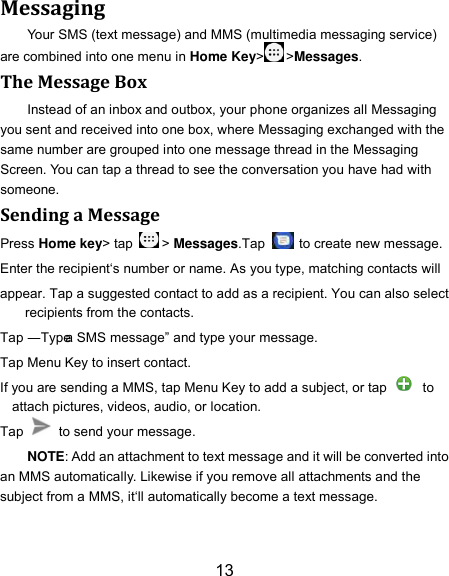 13 Messaging Your SMS (text message) and MMS (multimedia messaging service) are combined into one menu in Home Key&gt; &gt;Messages. The Message Box Instead of an inbox and outbox, your phone organizes all Messaging you sent and received into one box, where Messaging exchanged with the same number are grouped into one message thread in the Messaging Screen. You can tap a thread to see the conversation you have had with someone. Sending a Message Press Home key&gt; tap  &gt; Messages.Tap   to create new message. Enter the recipient‘s number or name. As you type, matching contacts will appear. Tap a suggested contact to add as a recipient. You can also select recipients from the contacts. Tap ―Type a SMS message‖ and type your message. Tap Menu Key to insert contact. If you are sending a MMS, tap Menu Key to add a subject, or tap   to attach pictures, videos, audio, or location. Tap    to send your message. NOTE: Add an attachment to text message and it will be converted into an MMS automatically. Likewise if you remove all attachments and the subject from a MMS, it‘ll automatically become a text message. 