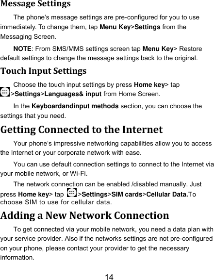 14 Message Settings The phone‘s message settings are pre-configured for you to use immediately. To change them, tap Menu Key&gt;Settings from the Messaging Screen.   NOTE: From SMS/MMS settings screen tap Menu Key&gt; Restore default settings to change the message settings back to the original. Touch Input Settings Choose the touch input settings by press Home key&gt; tap &gt;Settings&gt;Languages&amp; input from Home Screen. In the Keyboardandinput methods section, you can choose the settings that you need. Getting Connected to the Internet Your phone‘s impressive networking capabilities allow you to access the Internet or your corporate network with ease. You can use default connection settings to connect to the Internet via your mobile network, or Wi-Fi. The network connection can be enabled /disabled manually. Just press Home key&gt; tap  &gt;Settings&gt;SIM cards&gt;Cellular Data.To choose SIM to use for cellular data. Adding a New Network Connection To get connected via your mobile network, you need a data plan with your service provider. Also if the networks settings are not pre-configured on your phone, please contact your provider to get the necessary information.   