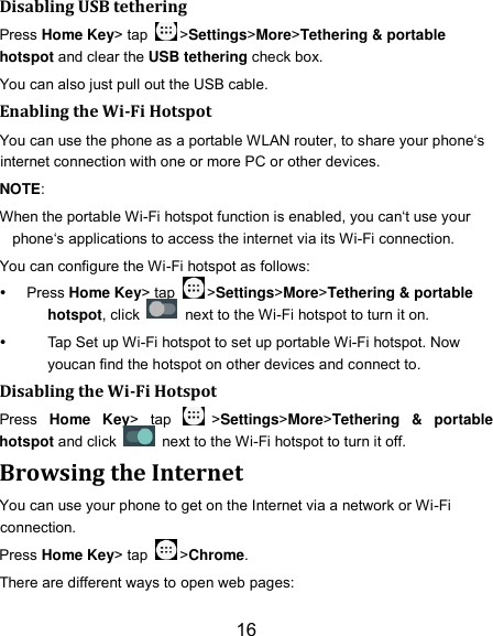 16 Disabling USB tethering Press Home Key&gt; tap  &gt;Settings&gt;More&gt;Tethering &amp; portable hotspot and clear the USB tethering check box.   You can also just pull out the USB cable. Enabling the Wi-Fi Hotspot You can use the phone as a portable WLAN router, to share your phone‘s internet connection with one or more PC or other devices. NOTE:   When the portable Wi-Fi hotspot function is enabled, you can‘t use your phone‘s applications to access the internet via its Wi-Fi connection. You can configure the Wi-Fi hotspot as follows:  Press Home Key&gt; tap  &gt;Settings&gt;More&gt;Tethering &amp; portable hotspot, click    next to the Wi-Fi hotspot to turn it on.   Tap Set up Wi-Fi hotspot to set up portable Wi-Fi hotspot. Now youcan find the hotspot on other devices and connect to. Disabling the Wi-Fi Hotspot Press  Home  Key&gt;  tap  &gt;Settings&gt;More&gt;Tethering  &amp;  portable hotspot and click    next to the Wi-Fi hotspot to turn it off. Browsing the Internet You can use your phone to get on the Internet via a network or Wi-Fi connection.   Press Home Key&gt; tap  &gt;Chrome. There are different ways to open web pages: 