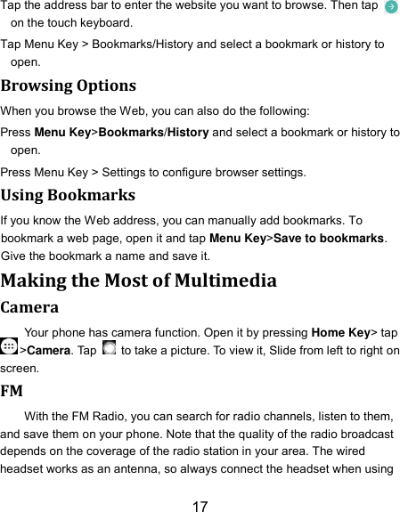 17 Tap the address bar to enter the website you want to browse. Then tap   on the touch keyboard. Tap Menu Key &gt; Bookmarks/History and select a bookmark or history to open. Browsing Options When you browse the Web, you can also do the following: Press Menu Key&gt;Bookmarks/History and select a bookmark or history to open. Press Menu Key &gt; Settings to configure browser settings. Using Bookmarks If you know the Web address, you can manually add bookmarks. To bookmark a web page, open it and tap Menu Key&gt;Save to bookmarks. Give the bookmark a name and save it.   Making the Most of Multimedia Camera Your phone has camera function. Open it by pressing Home Key&gt; tap &gt;Camera. Tap    to take a picture. To view it, Slide from left to right on screen. FM With the FM Radio, you can search for radio channels, listen to them, and save them on your phone. Note that the quality of the radio broadcast depends on the coverage of the radio station in your area. The wired headset works as an antenna, so always connect the headset when using 