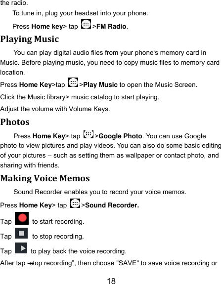 18 the radio. To tune in, plug your headset into your phone.   Press Home key&gt; tap  &gt;FM Radio. Playing Music You can play digital audio files from your phone‘s memory card in Music. Before playing music, you need to copy music files to memory card location. Press Home Key&gt;tap  &gt;Play Music to open the Music Screen. Click the Music library&gt; music catalog to start playing. Adjust the volume with Volume Keys. Photos Press Home Key&gt; tap  &gt;Google Photo. You can use Google photo to view pictures and play videos. You can also do some basic editing of your pictures – such as setting them as wallpaper or contact photo, and sharing with friends. Making Voice Memos Sound Recorder enables you to record your voice memos.   Press Home Key&gt; tap  &gt;Sound Recorder. Tap   to start recording. Tap   to stop recording. Tap    to play back the voice recording. After tap ―stop recording‖, then choose &quot;SAVE&quot; to save voice recording or 