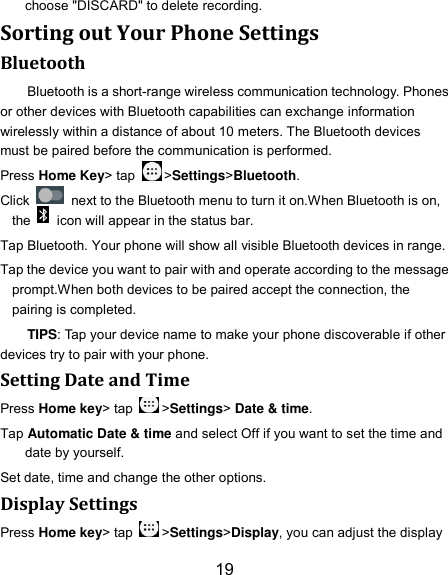 19 choose &quot;DISCARD&quot; to delete recording. Sorting out Your Phone Settings Bluetooth Bluetooth is a short-range wireless communication technology. Phones or other devices with Bluetooth capabilities can exchange information wirelessly within a distance of about 10 meters. The Bluetooth devices must be paired before the communication is performed. Press Home Key&gt; tap  &gt;Settings&gt;Bluetooth. Click    next to the Bluetooth menu to turn it on.When Bluetooth is on, the    icon will appear in the status bar. Tap Bluetooth. Your phone will show all visible Bluetooth devices in range. Tap the device you want to pair with and operate according to the message prompt.When both devices to be paired accept the connection, the pairing is completed. TIPS: Tap your device name to make your phone discoverable if other devices try to pair with your phone. Setting Date and Time Press Home key&gt; tap  &gt;Settings&gt; Date &amp; time. Tap Automatic Date &amp; time and select Off if you want to set the time and date by yourself. Set date, time and change the other options. Display Settings Press Home key&gt; tap  &gt;Settings&gt;Display, you can adjust the display 
