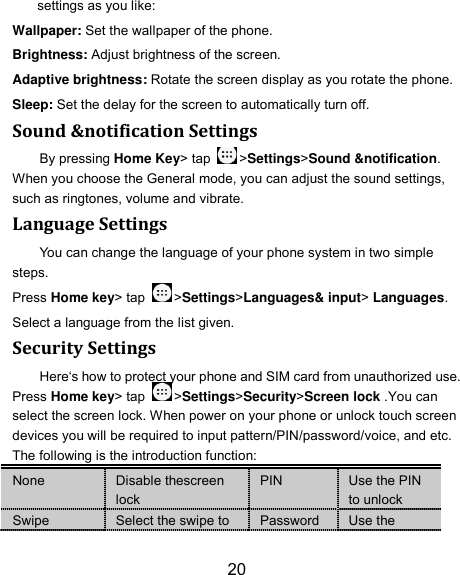 20 settings as you like: Wallpaper: Set the wallpaper of the phone. Brightness: Adjust brightness of the screen. Adaptive brightness: Rotate the screen display as you rotate the phone. Sleep: Set the delay for the screen to automatically turn off. Sound &amp;notification Settings By pressing Home Key&gt; tap  &gt;Settings&gt;Sound &amp;notification. When you choose the General mode, you can adjust the sound settings, such as ringtones, volume and vibrate. Language Settings You can change the language of your phone system in two simple steps. Press Home key&gt; tap  &gt;Settings&gt;Languages&amp; input&gt; Languages. Select a language from the list given. Security Settings Here‘s how to protect your phone and SIM card from unauthorized use. Press Home key&gt; tap  &gt;Settings&gt;Security&gt;Screen lock .You can select the screen lock. When power on your phone or unlock touch screen devices you will be required to input pattern/PIN/password/voice, and etc. The following is the introduction function: None Disable thescreen lock PIN Use the PIN to unlock Swipe Select the swipe to Password Use the 